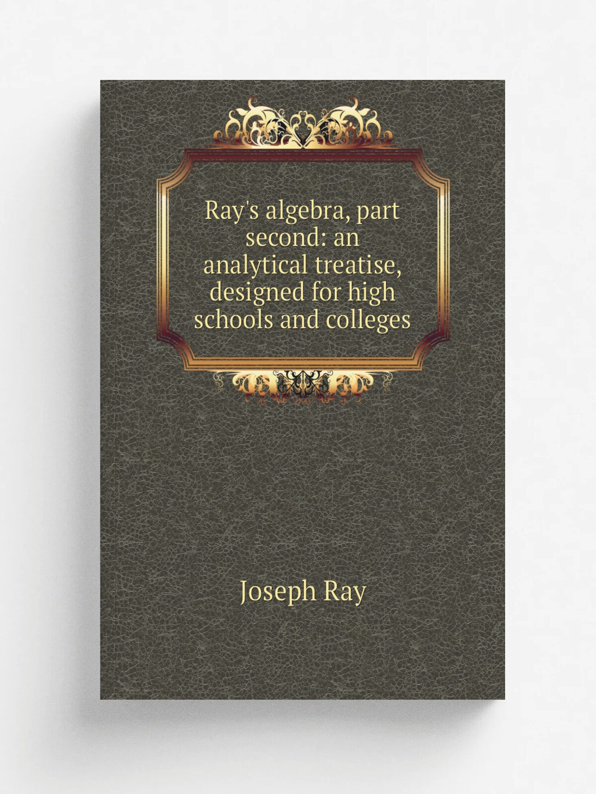 Ray's algebra, part second: an analytical treatise, designed for high schools and colleges | Joseph Ray | Репринт