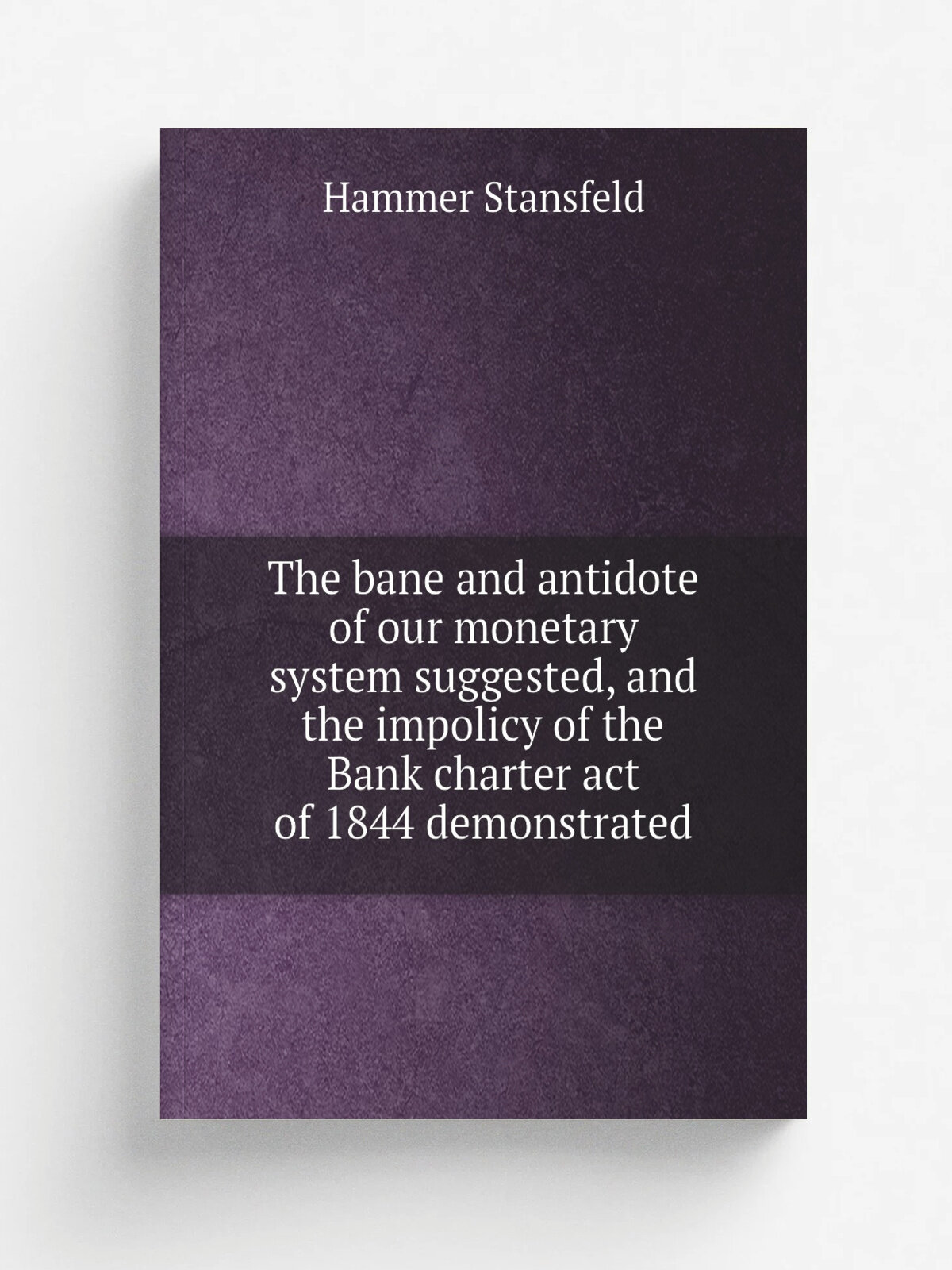 The bane and antidote of our monetary system suggested, and the impolicy of the Bank charter act of 1844 demonstrated