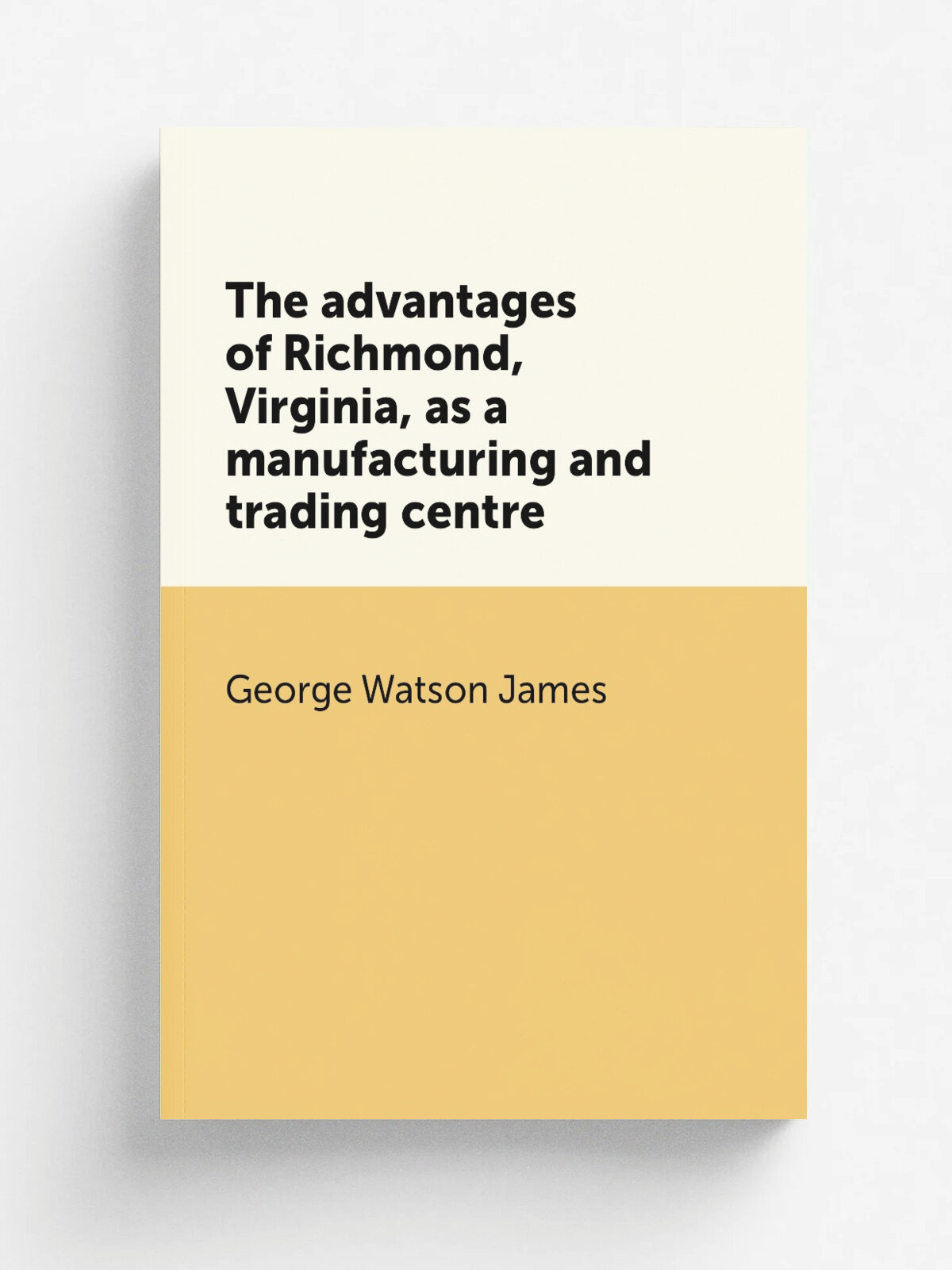 The advantages of Richmond, Virginia, as a manufacturing and trading centre | George Watson James | 1882 | Richmond, Pub. under the auspices of the t…