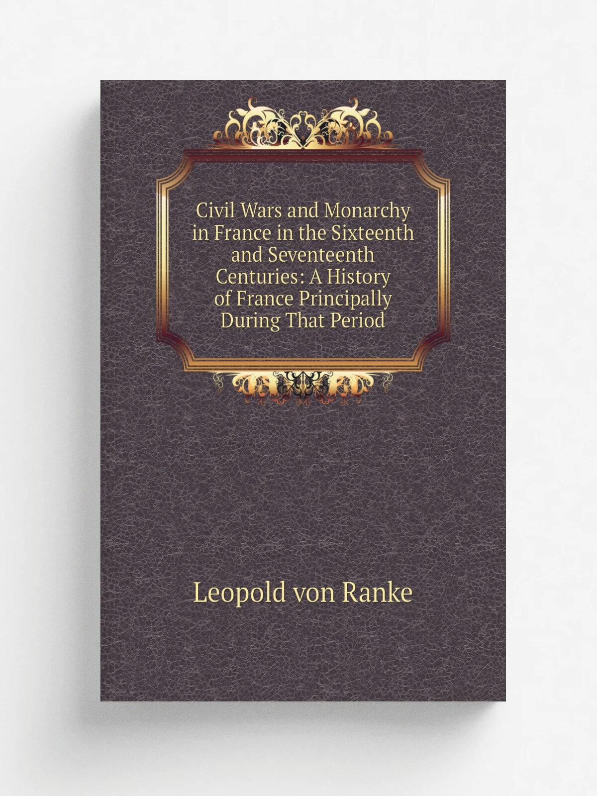 Civil Wars and Monarchy in France in the Sixteenth and Seventeenth Centuries: A History of France Principally During That Period
