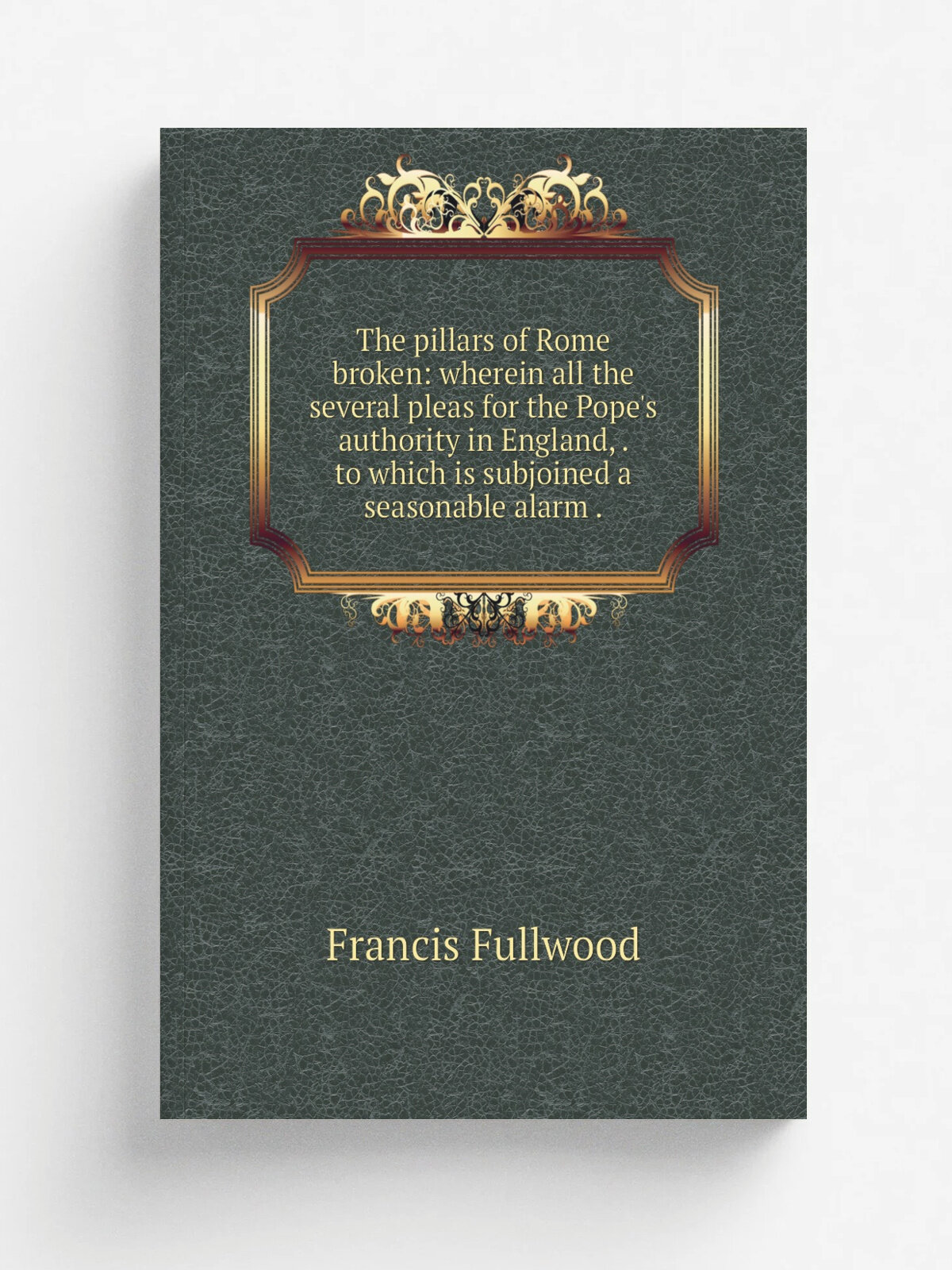 The pillars of Rome broken: wherein all the several pleas for the Pope's authority in England, . to which is subjoined a seasonable alarm . | Francis…