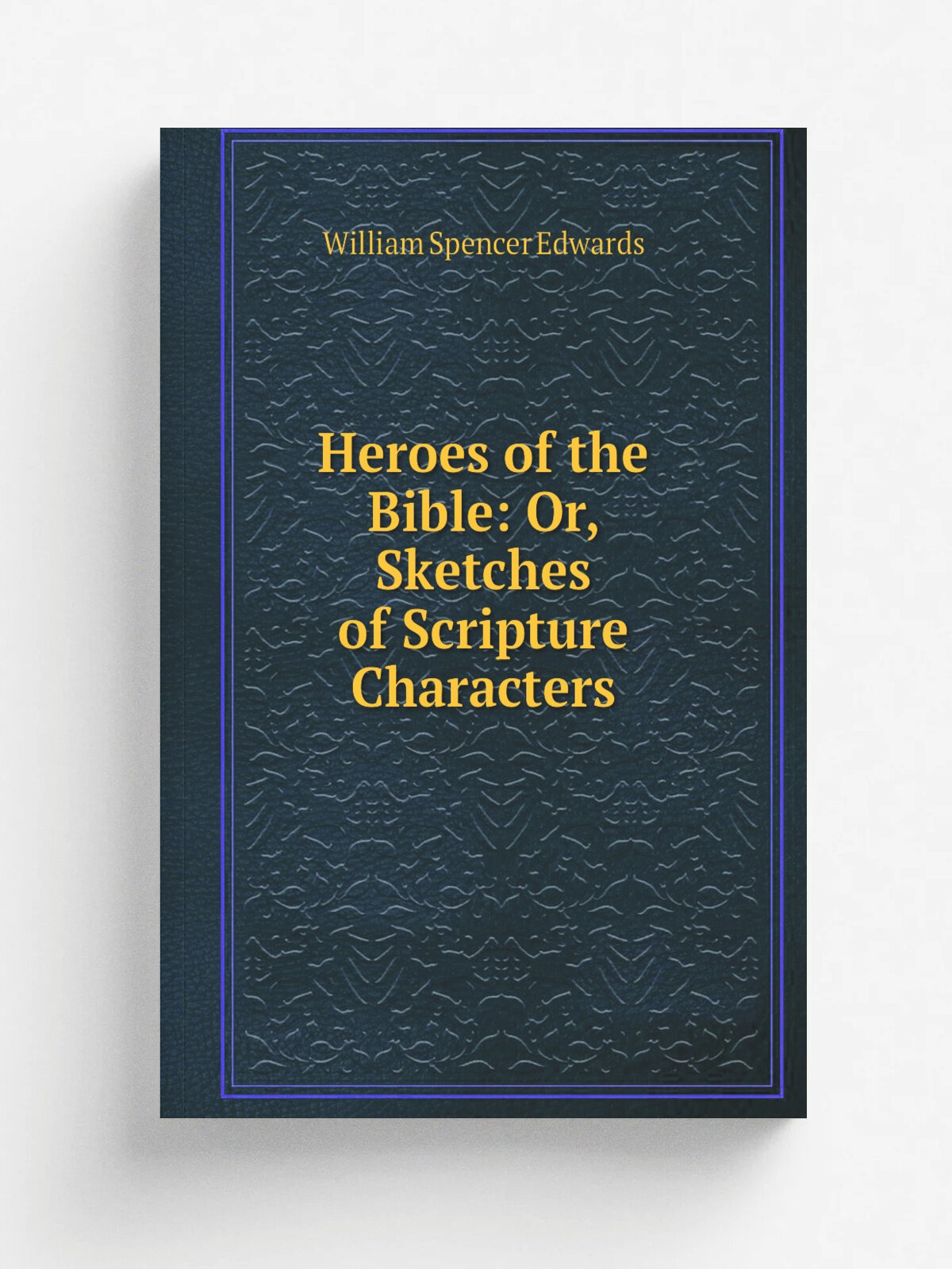Heroes of the Bible: Or, Sketches of Scripture Characters | William Spencer Edwards | Репринт
