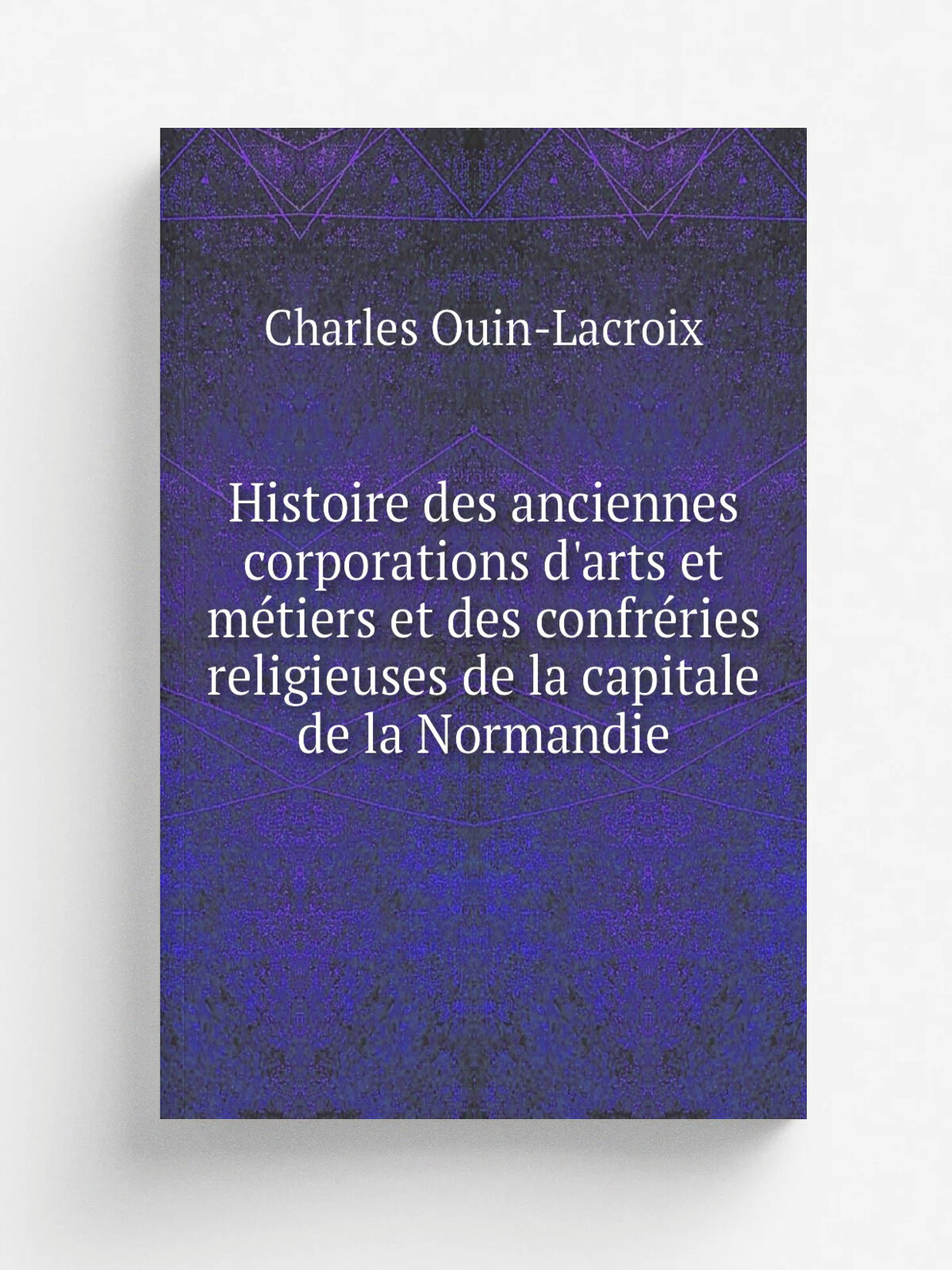 Histoire des anciennes corporations d'arts et m.tiers et des confr.ries religieuses de la capitale de la Normandie | Charles Ouin-Lacroix | 1850 | Ro…