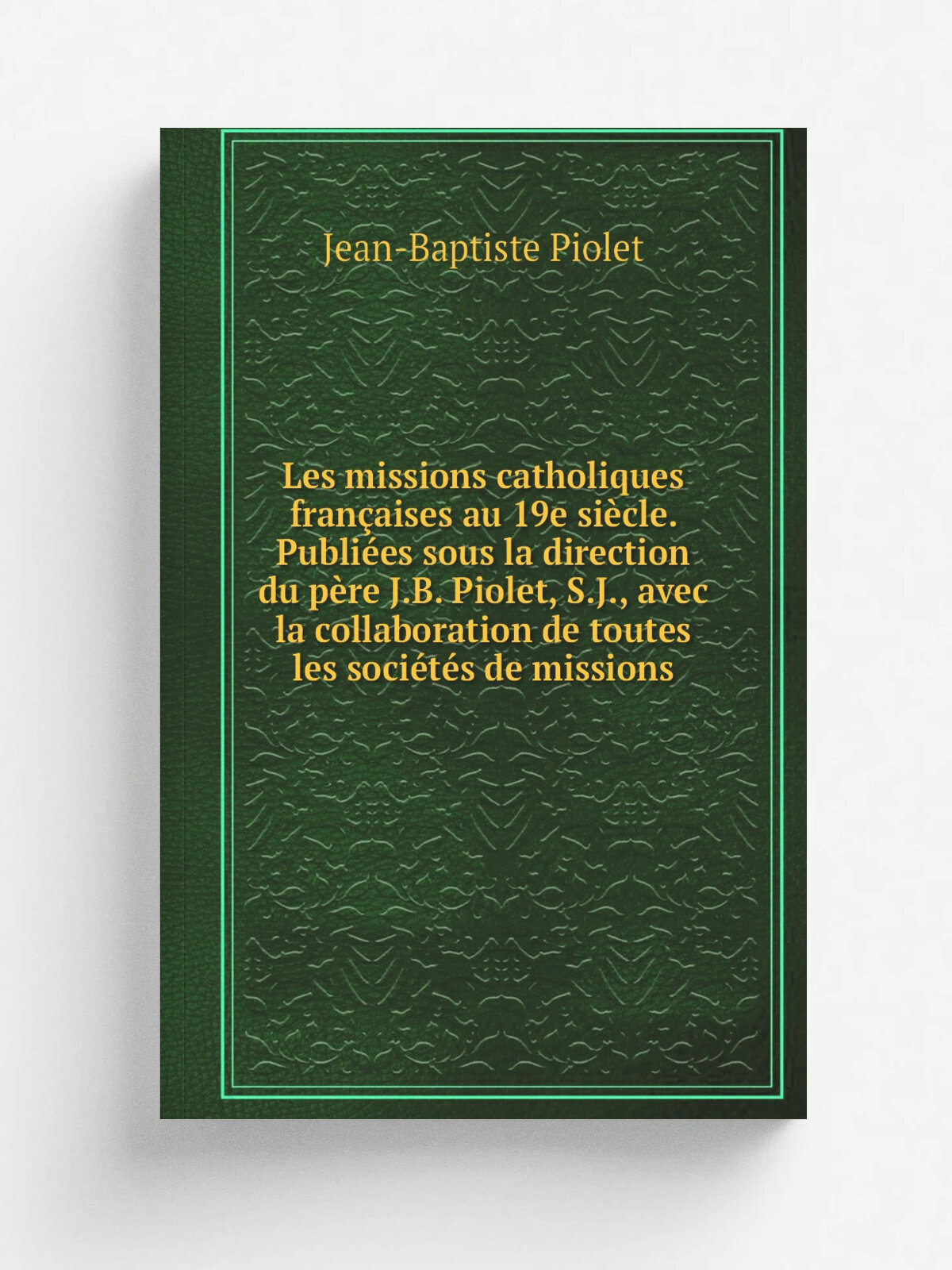 Les missions catholiques fran.aises au 19e si.cle. Publi.es sous la direction du p.re J.B. Piolet, S.J, avec la collaboration de toutes les soci.t.s…