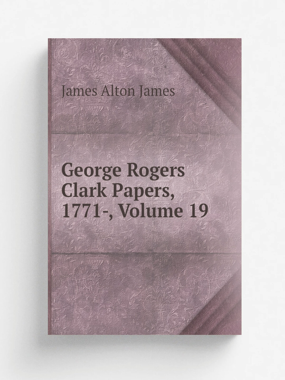 George Rogers Clark Papers, 1771-, Volume 19 | James Alton James | Репринт