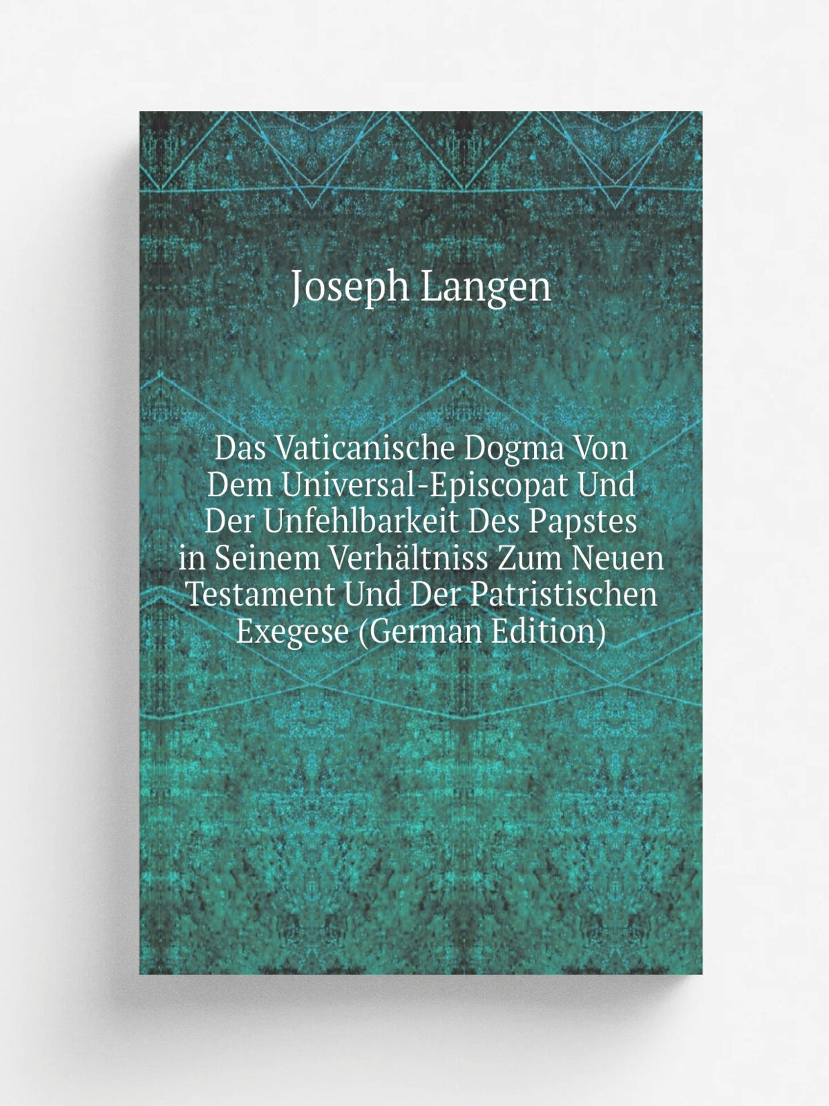 "Das Vaticanische Dogma Von Dem Universal-Episcopat Und Der Unfehlbarkeit Des Papstes in Seinem Verh.ltniss Zum Neuen Testament Und Der Patristischen…