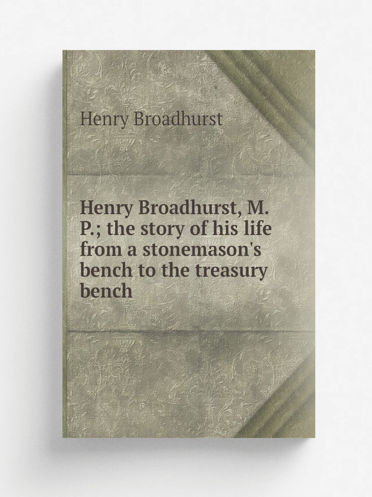 Henry Broadhurst, M. P; the story of his life from a stonemason's bench to the treasury bench | Henry Broadhurst | Репринт