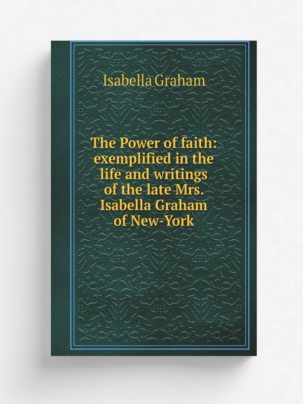 The Power of faith: exemplified in the life and writings of the late Mrs. Isabella Graham of New-York