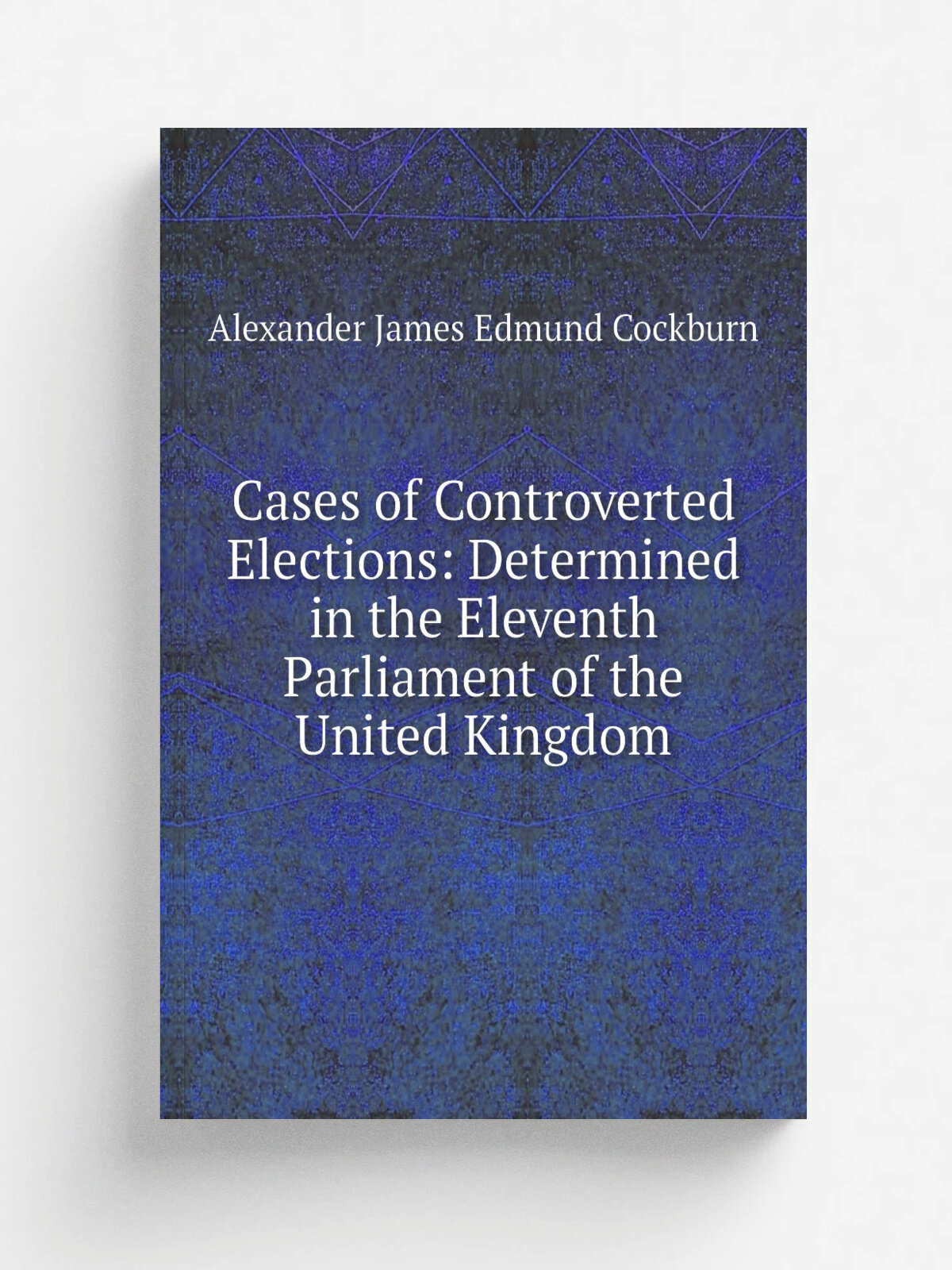 Cases of Controverted Elections: Determined in the Eleventh Parliament of the United Kingdom | Alexander James Edmund Cockburn | Репринт
