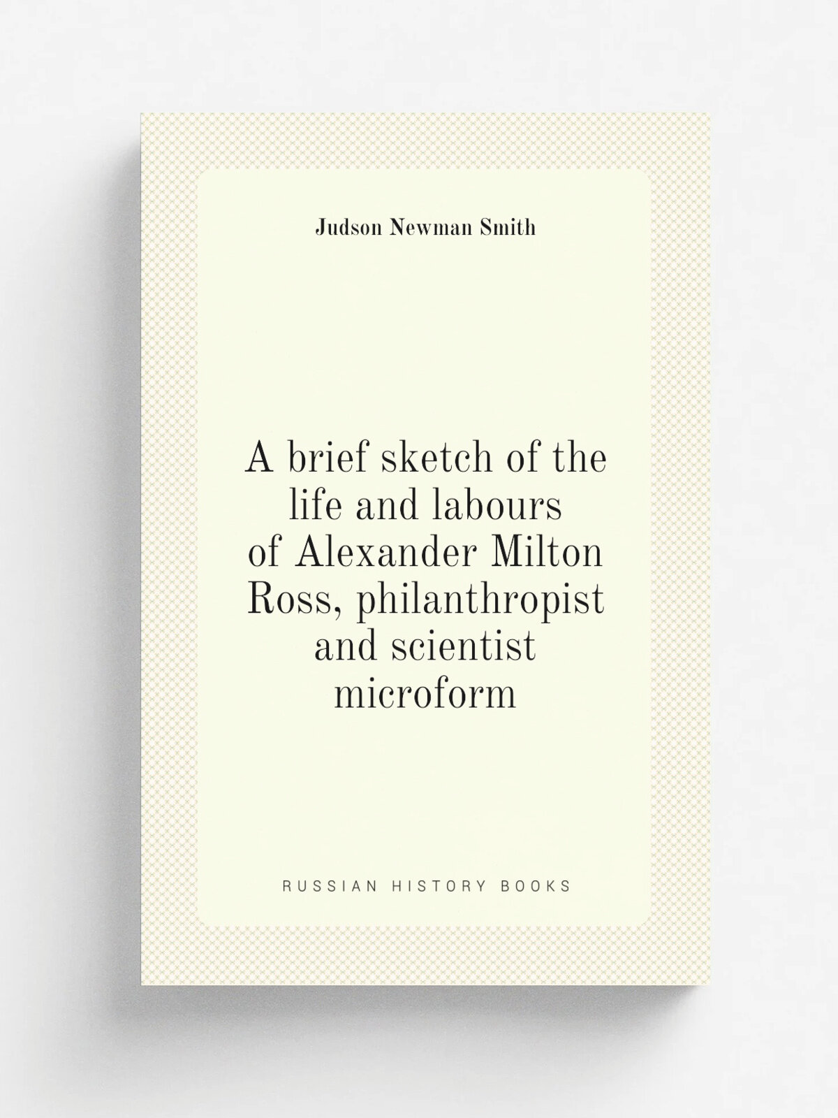 A brief sketch of the life and labours of Alexander Milton Ross, philanthropist and scientist microform | Judson Newman Smith | 1892 | Toronto : Imri…