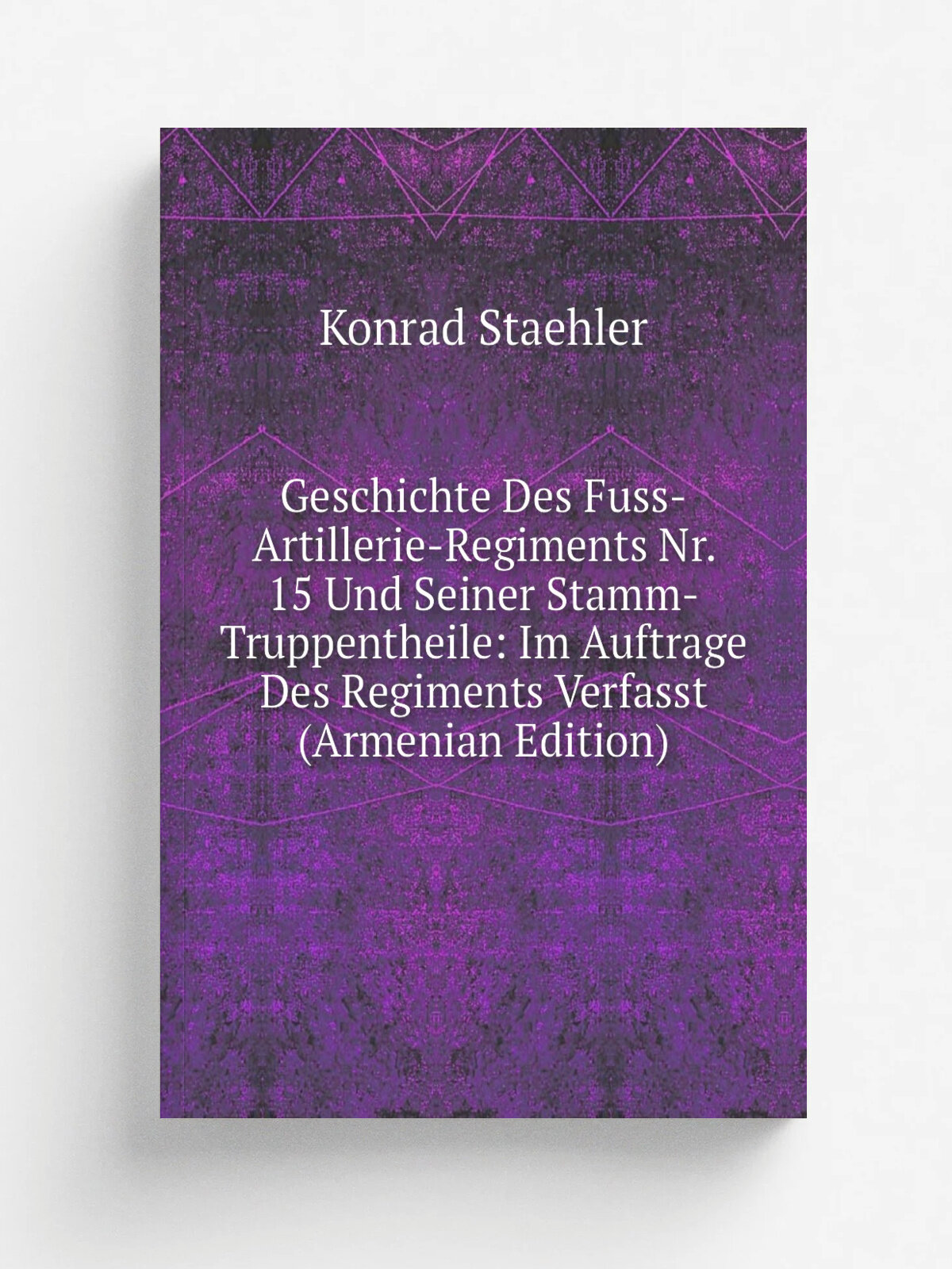 Geschichte Des Fuss-Artillerie-Regiments Nr. 15 Und Seiner Stamm-Truppentheile: Im Auftrage Des Regiments Verfasst (Armenian Edition) | Konrad Staehl…