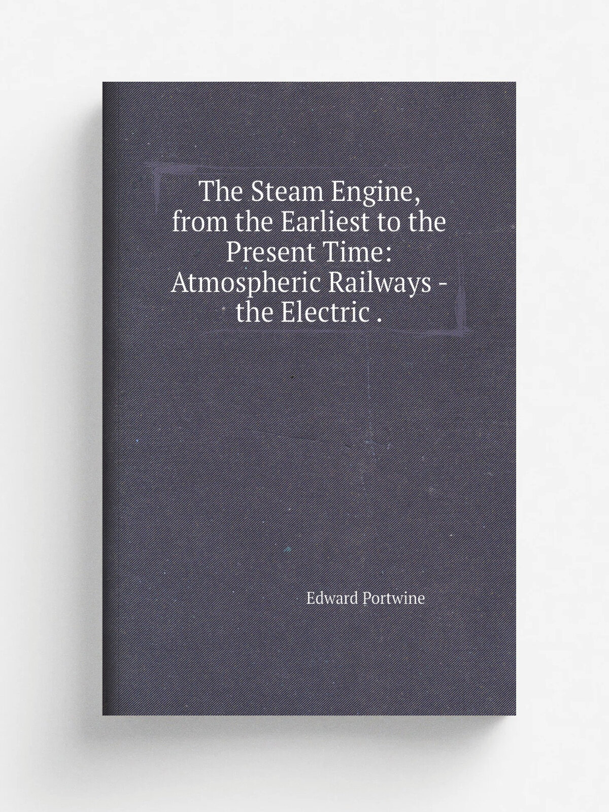 The Steam Engine, from the Earliest to the Present Time: Atmospheric Railways - the Electric . | Edward Portwine | 1847 | Appleyard | Репринт