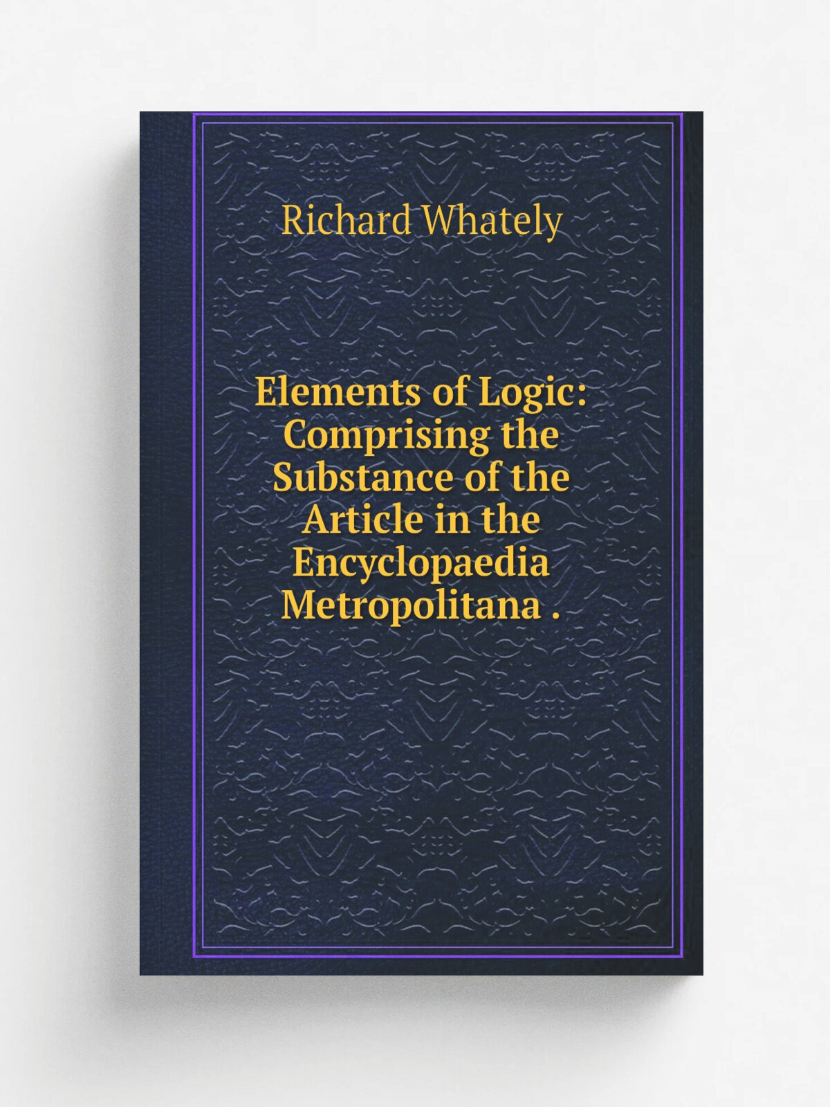 Elements of Logic: Comprising the Substance of the Article in the Encyclopaedia Metropolitana . | Richard Whately | 1831 | Printed for B. Fellowes …