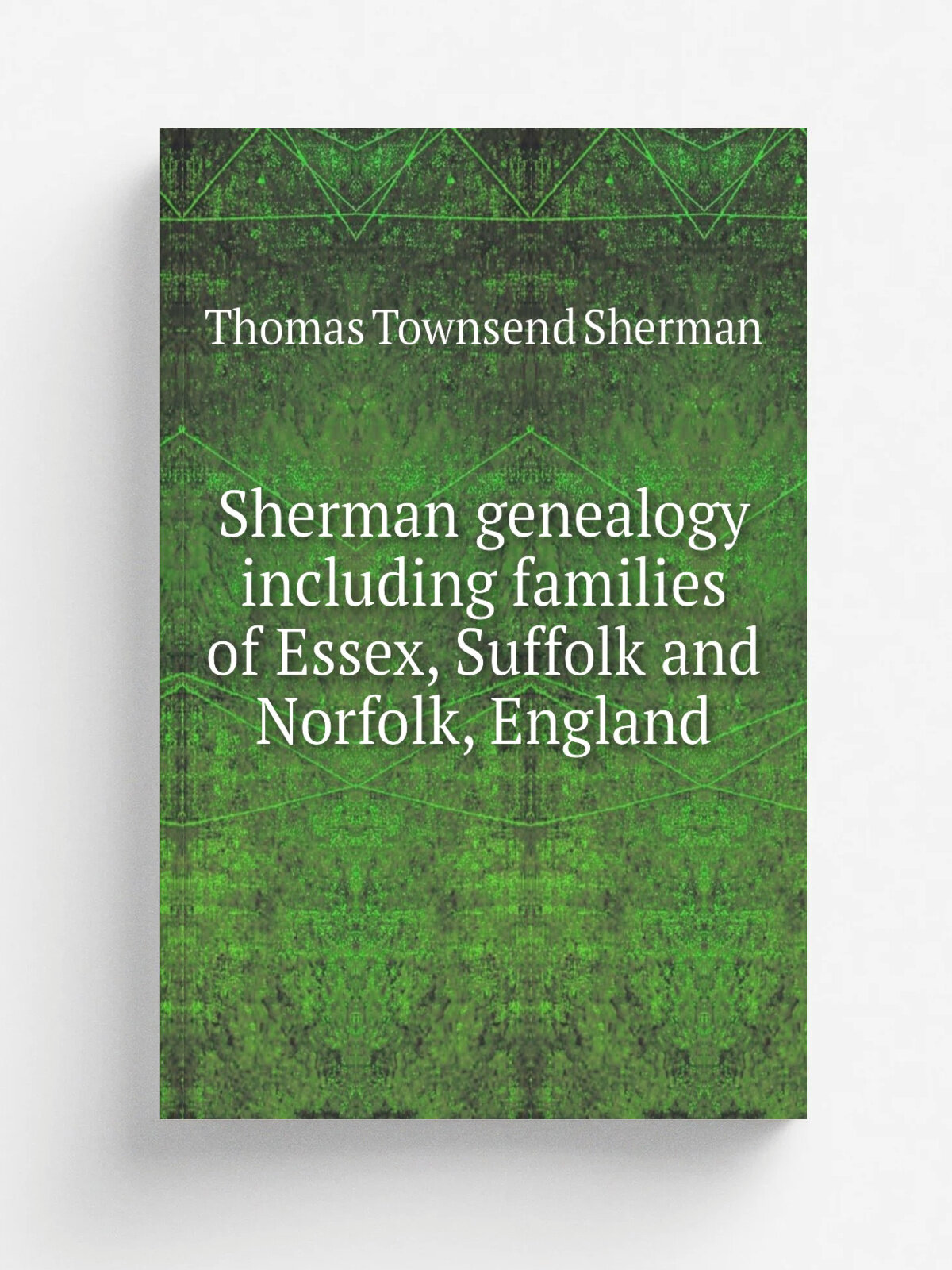 Sherman genealogy including families of Essex, Suffolk and Norfolk, England | Thomas Townsend Sherman | 1920 | New York : T.A. Wright | Репринт