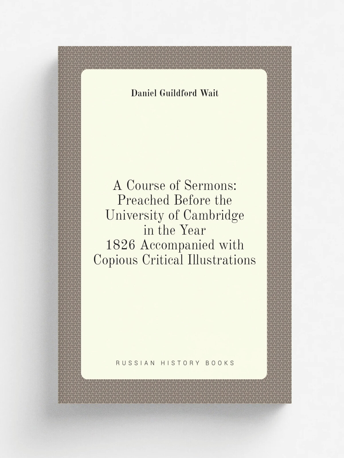 A Course of Sermons: Preached Before the University of Cambridge in the Year 1826 Accompanied with Copious Critical Illustrations