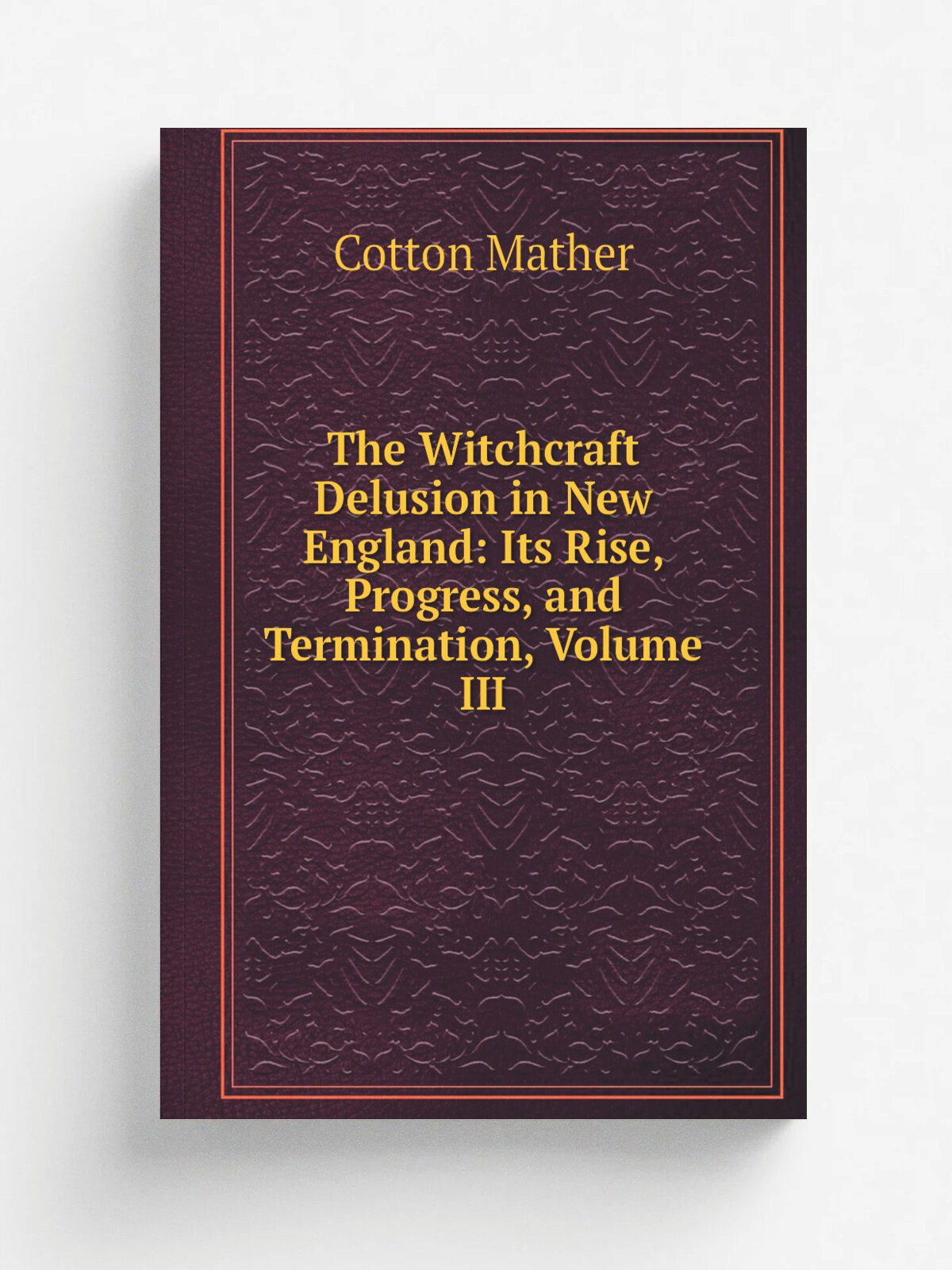 The Witchcraft Delusion in New England: Its Rise, Progress, and Termination, Volume Iii | Cotton Mather | Репринт