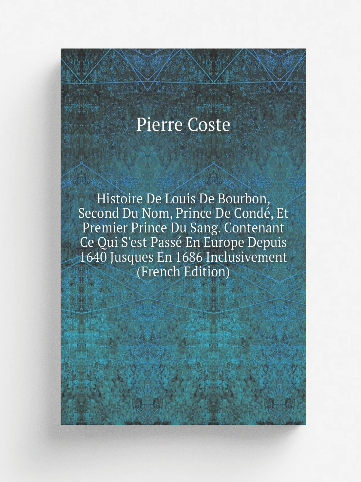 Histoire De Louis De Bourbon, Second Du Nom, Prince De Cond, Et Premier Prince Du Sang. Contenant Ce Qui S'est Pass. En Europe Depuis 1640 Jusques E…