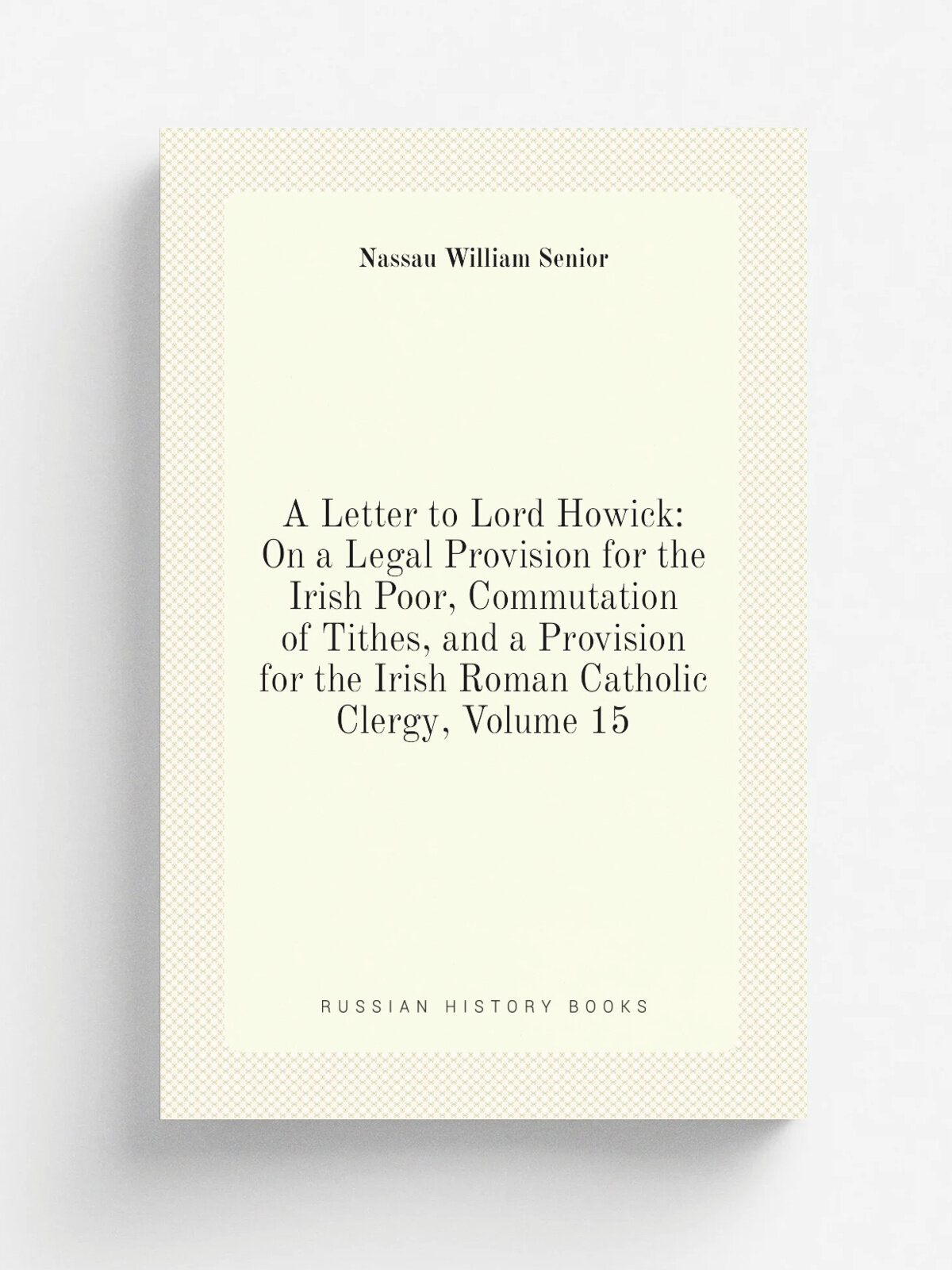 A Letter to Lord Howick: On a Legal Provision for the Irish Poor, Commutation of Tithes, and a Provision for the Irish Roman Catholic Clergy, Volume …