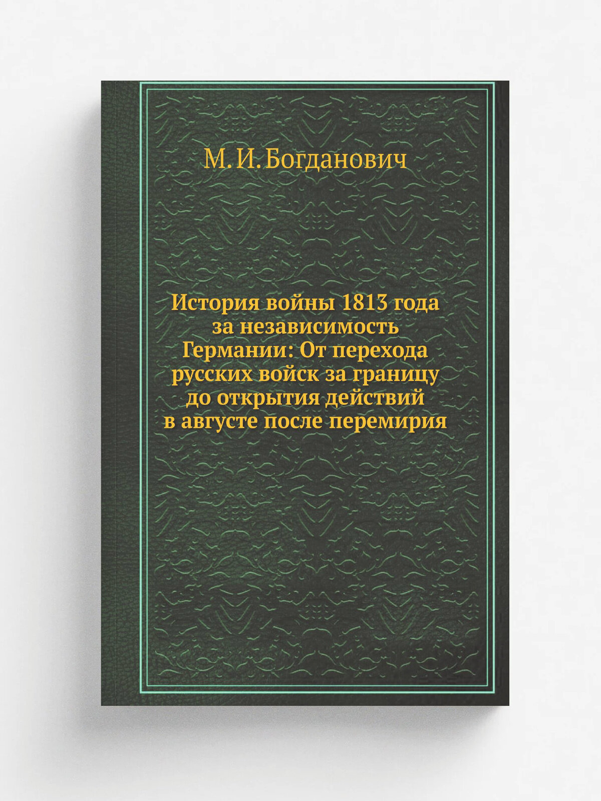 История войны 1813 года за независимость Германии: От перехода русских войск за границу до открытия действий в августе после перемирия | М. И. Богдан…