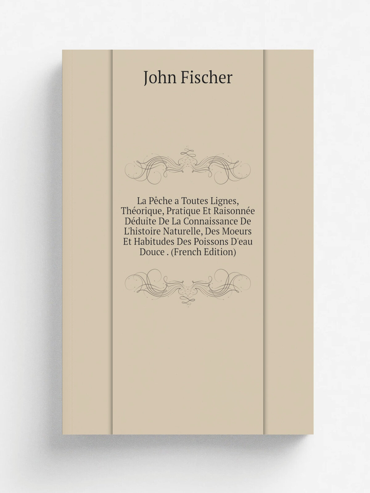 La P.che a Toutes Lignes, Th.orique, Pratique Et Raisonn.e D.duite De La Connaissance De L'histoire Naturelle, Des Moeurs Et Habitudes Des Poissons D…