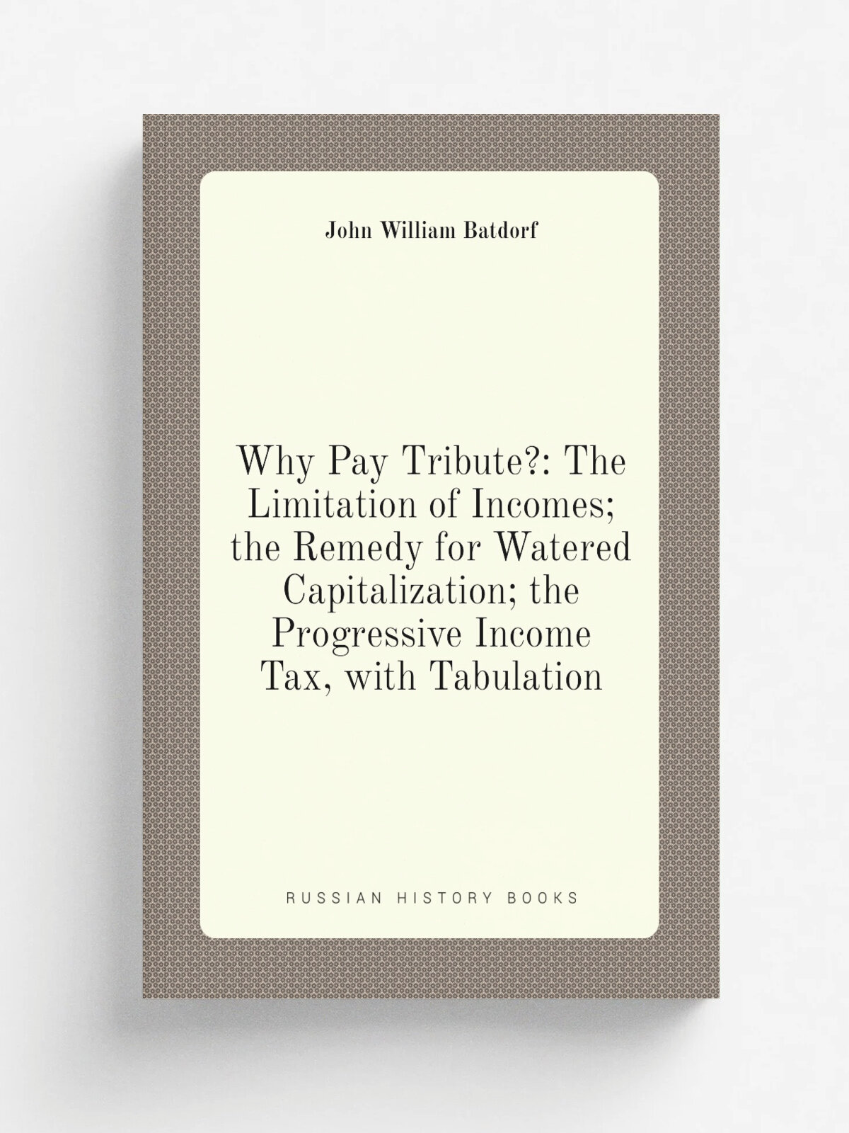 Why Pay Tribute: The Limitation of Incomes; the Remedy for Watered Capitalization; the Progressive Income Tax, with Tabulation | John William Batdor…