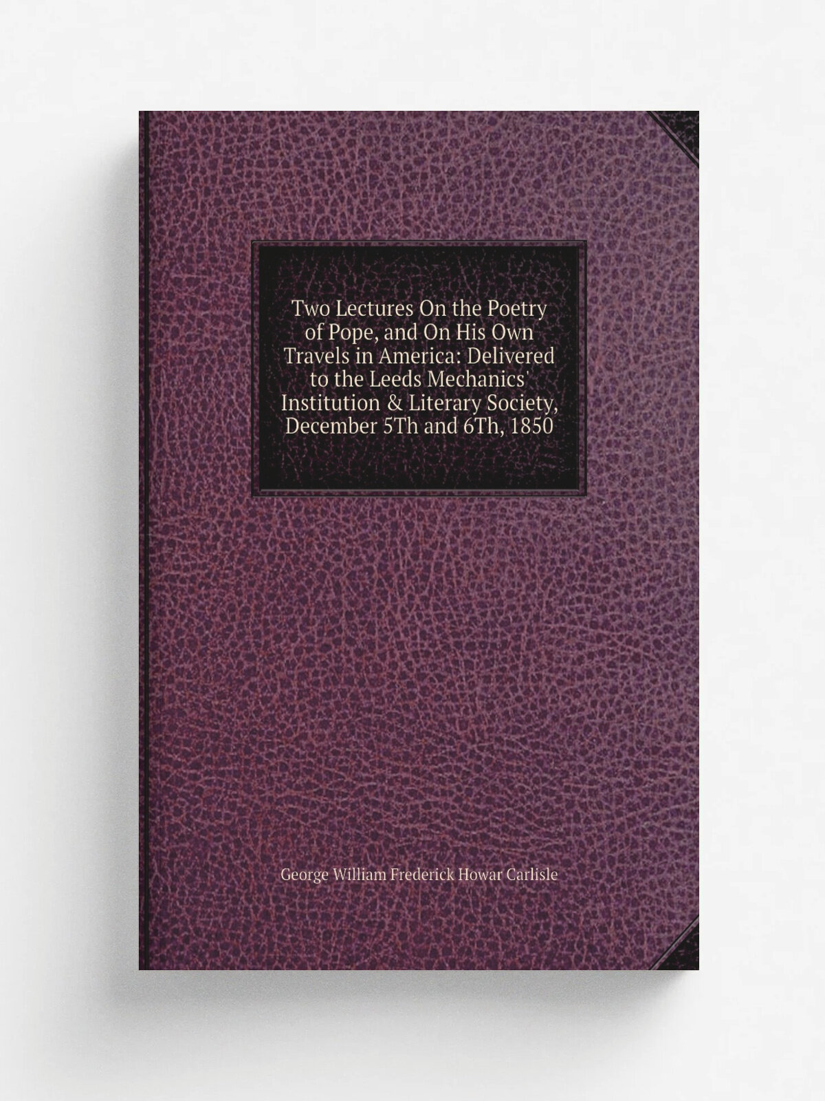 Two Lectures On the Poetry of Pope, and On His Own Travels in America: Delivered to the Leeds Mechanics' Institution & Literary Society, December 5Th…