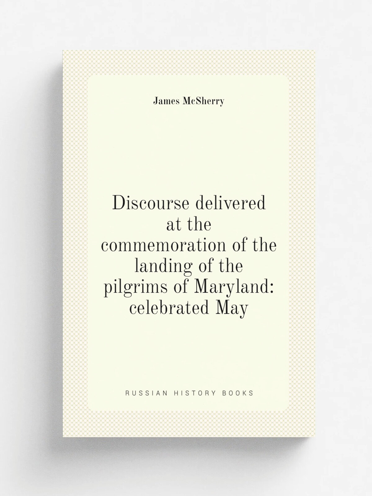 Discourse delivered at the commemoration of the landing of the pilgrims of Maryland: celebrated May | James McSherry | Репринт