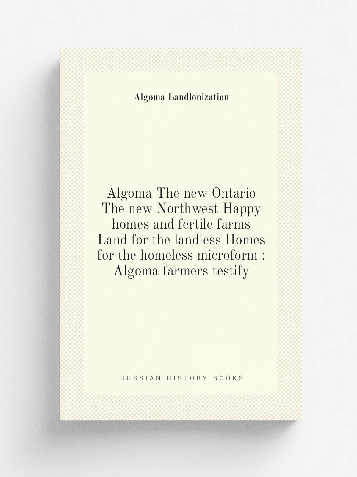 "Algoma The new Ontario The new Northwest Happy homes and fertile farms Land for the landless Homes for the homeless microform : Algoma farmers testi…
