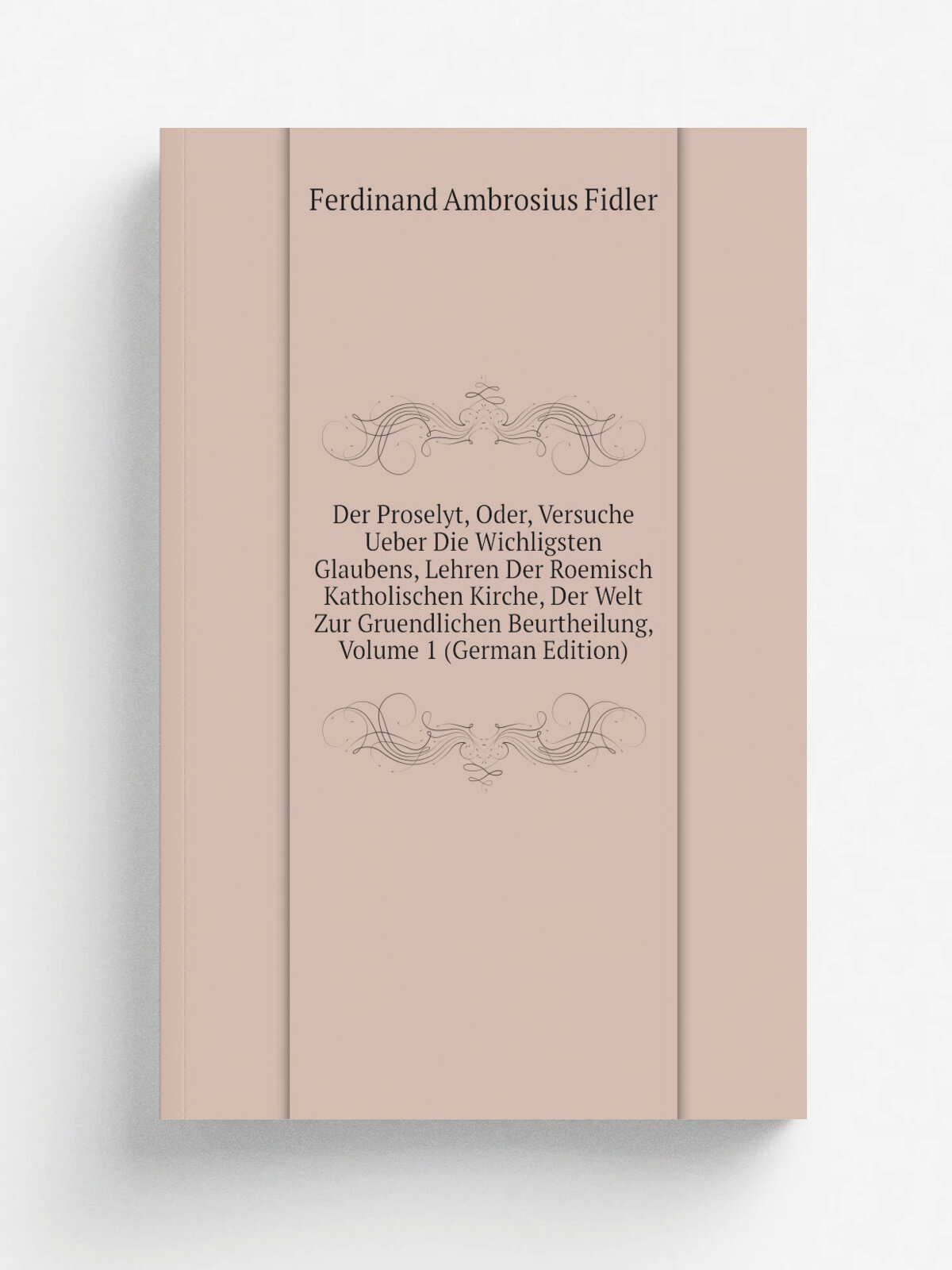 Der Proselyt, Oder, Versuche Ueber Die Wichligsten Glaubens, Lehren Der Roemisch Katholischen Kirche, Der Welt Zur Gruendlichen Beurtheilung, Volume …