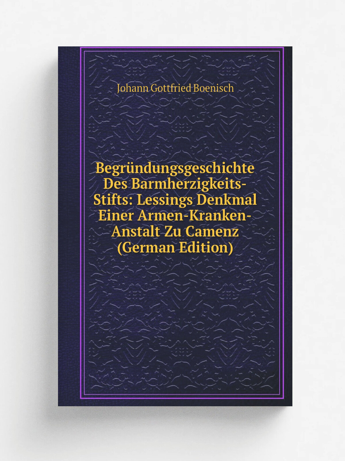 Begr.ndungsgeschichte Des Barmherzigkeits-Stifts: Lessings Denkmal Einer Armen-Kranken-Anstalt Zu Camenz (German Edition) | Johann Gottfried Boenisch…