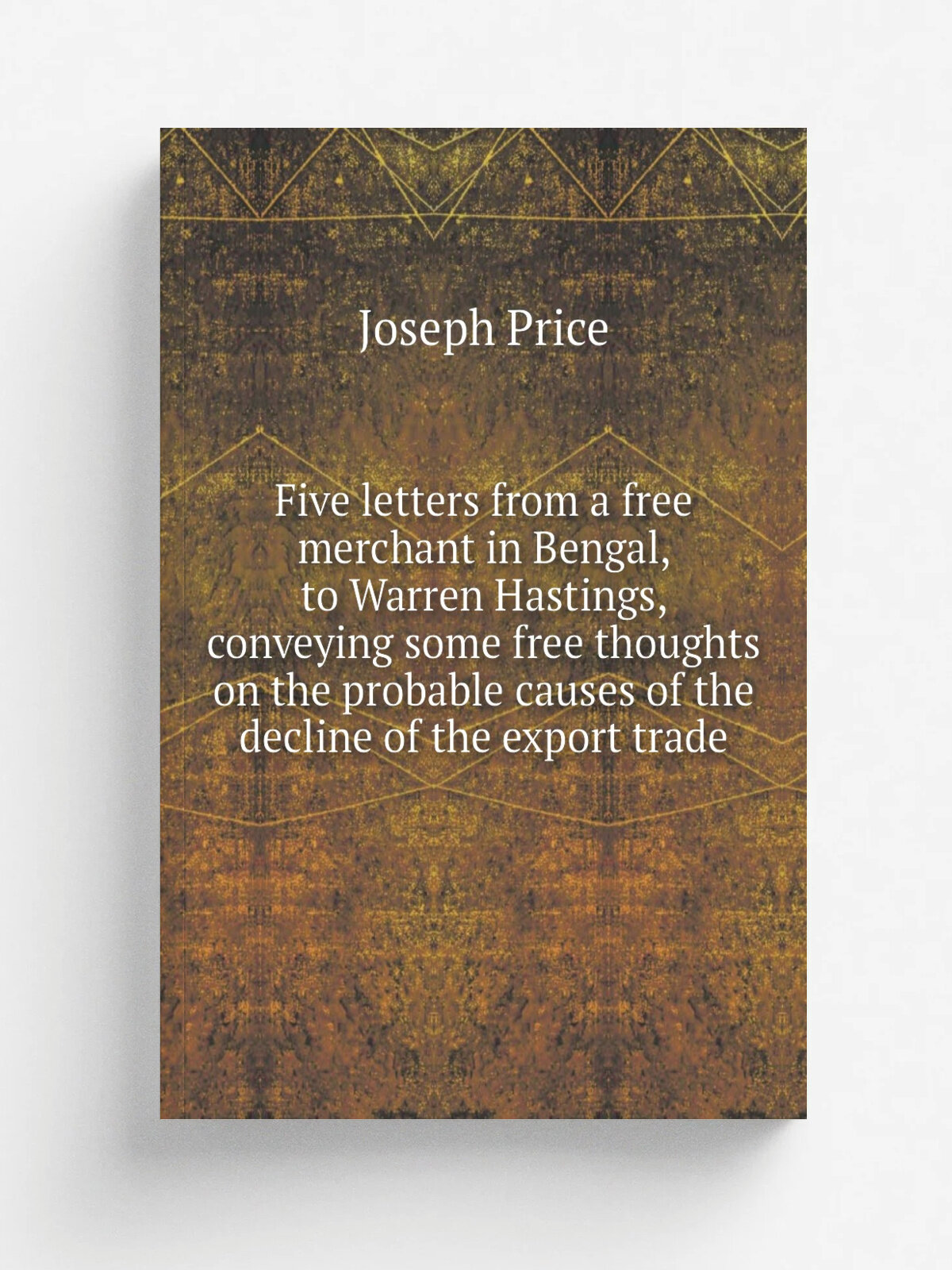 Five letters from a free merchant in Bengal, to Warren Hastings, conveying some free thoughts on the probable causes of the decline of the export tra…