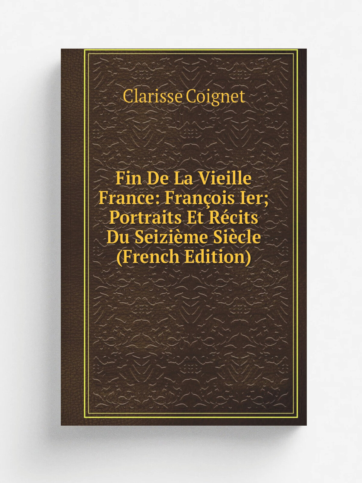 Fin De La Vieille France: Fran.ois Ier; Portraits Et R.cits Du Seizi.me Si.cle (French Edition) | Clarisse Coignet | Репринт