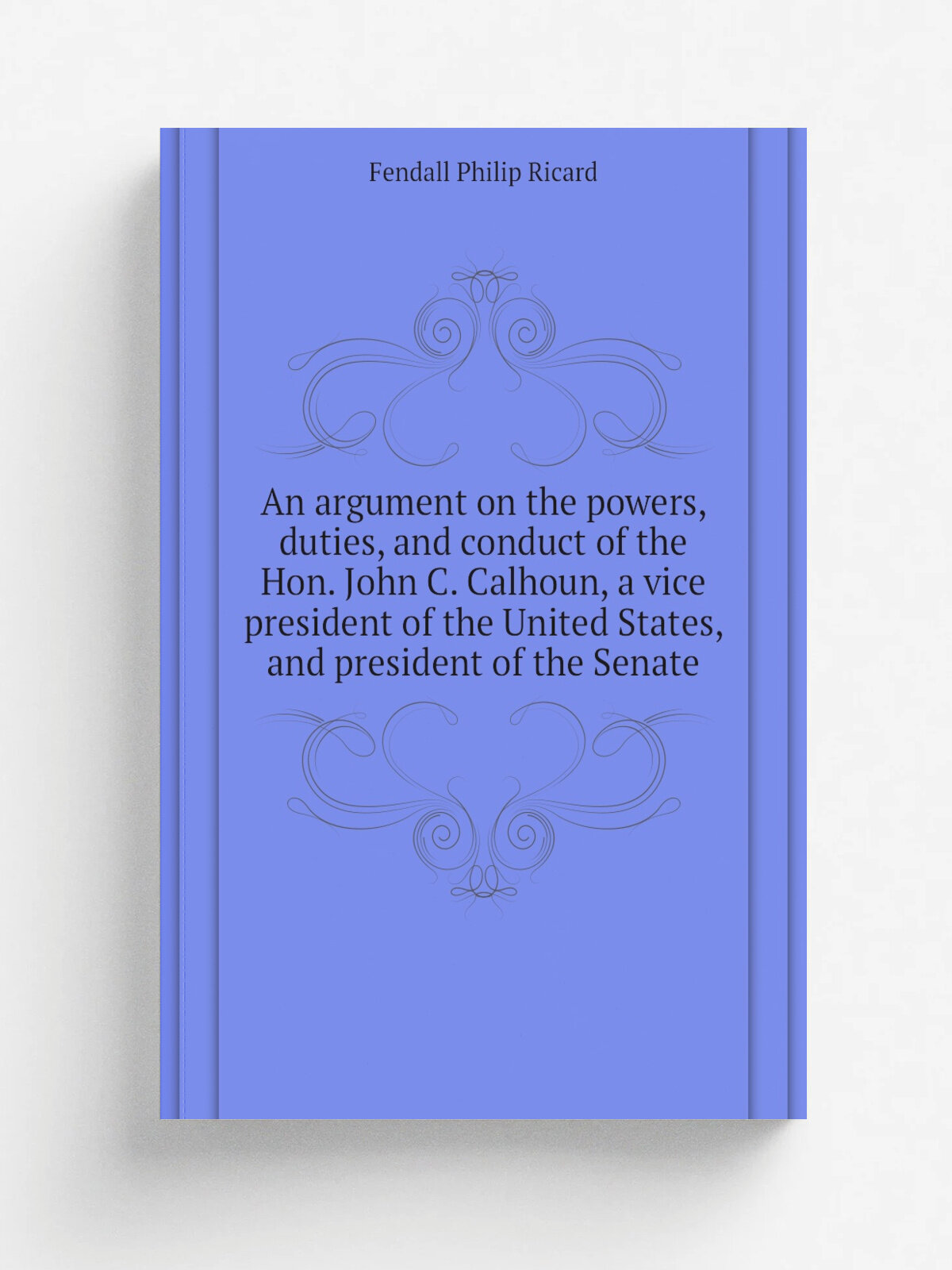 An argument on the powers, duties, and conduct of the Hon. John C. Calhoun, a vice president of the United States, and president of the Senate | Fend…