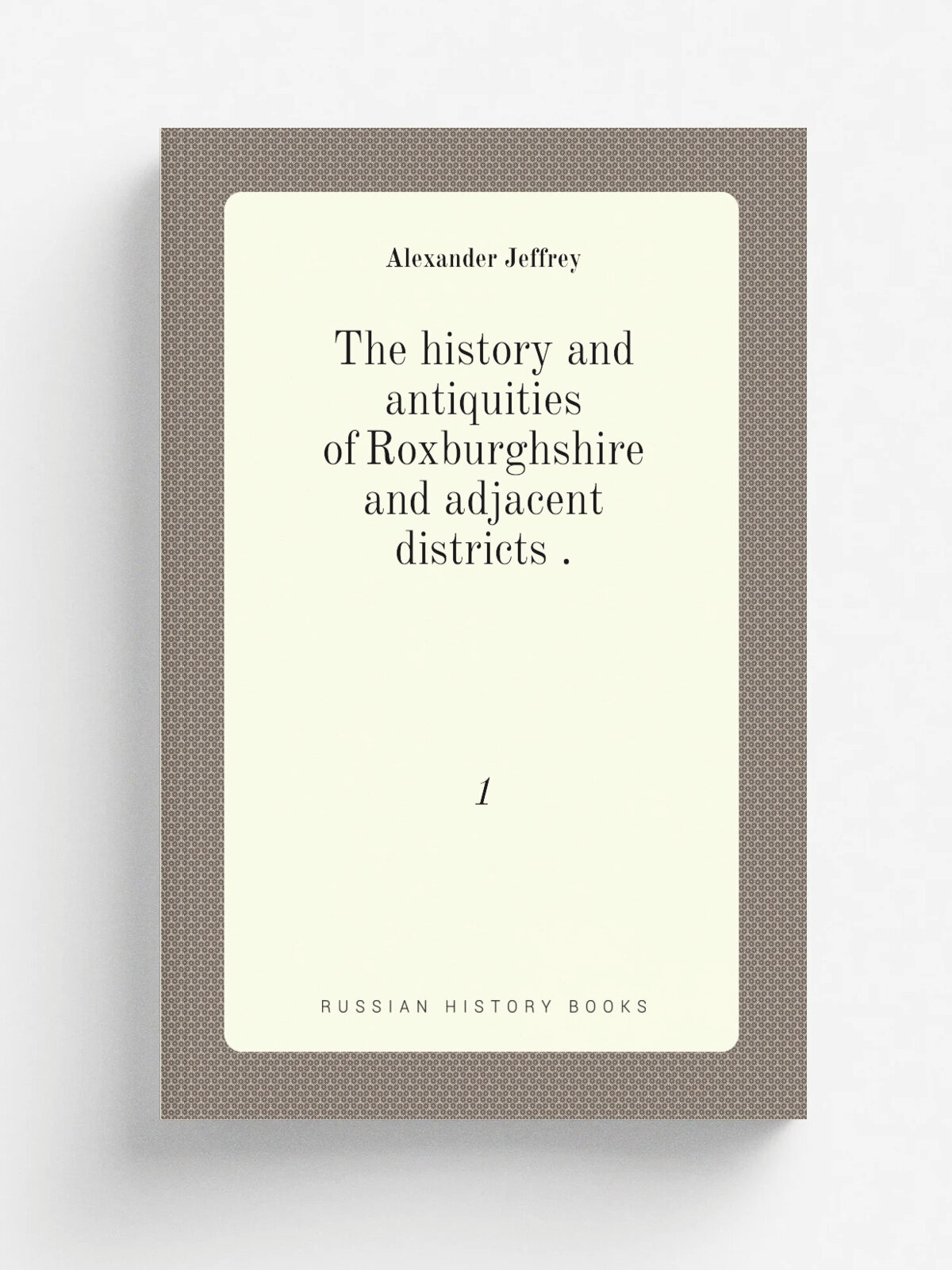 The history and antiquities of Roxburghshire and adjacent districts . 1 | Alexander Jeffrey | 1855 | Jedburgh . Scotland. : W. Easton | Репринт