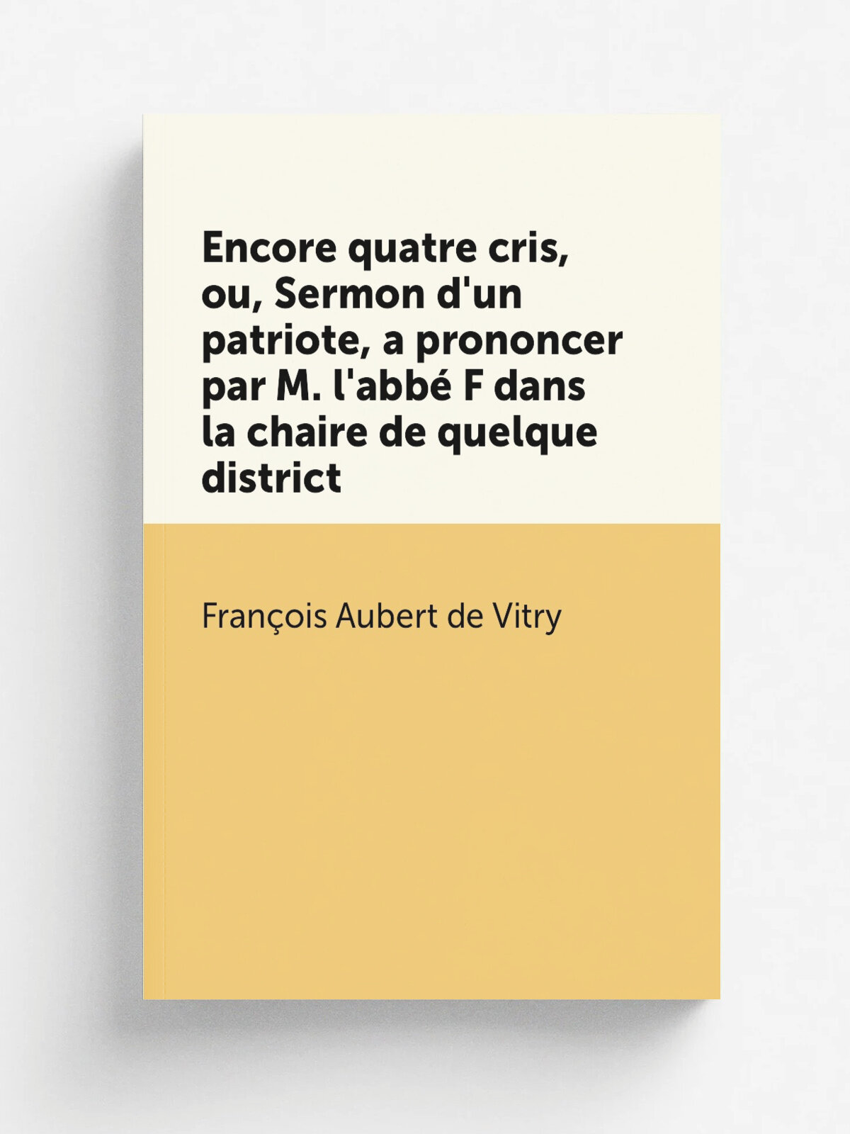 Encore quatre cris, ou, Sermon d'un patriote, a prononcer par M. l'abb. F dans la chaire de quelque district | Fran.ois Aubert de Vitry | 1789 | A Pa…