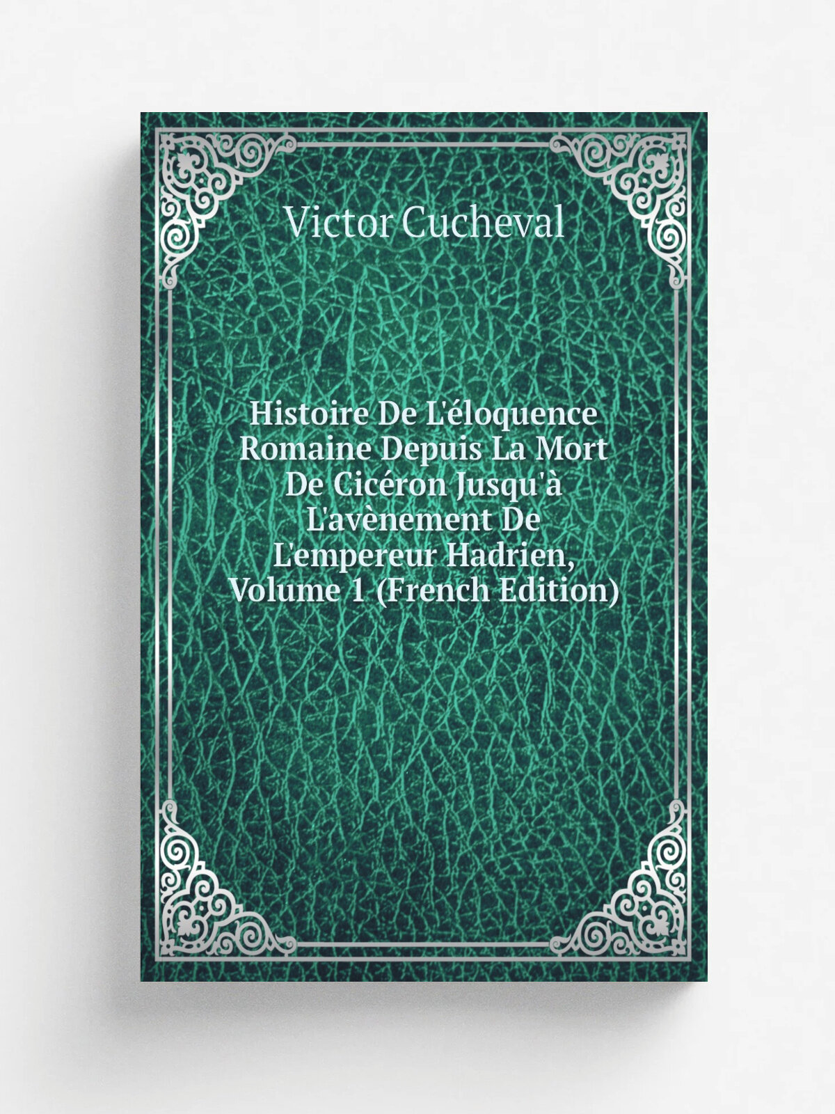 Histoire De L'. loquence Romaine Depuis La Mort De Cic.ron Jusqu'. L'av. nement De L'empereur Hadrien, Volume 1 (French Edition) | Victor Cucheval | Ре…