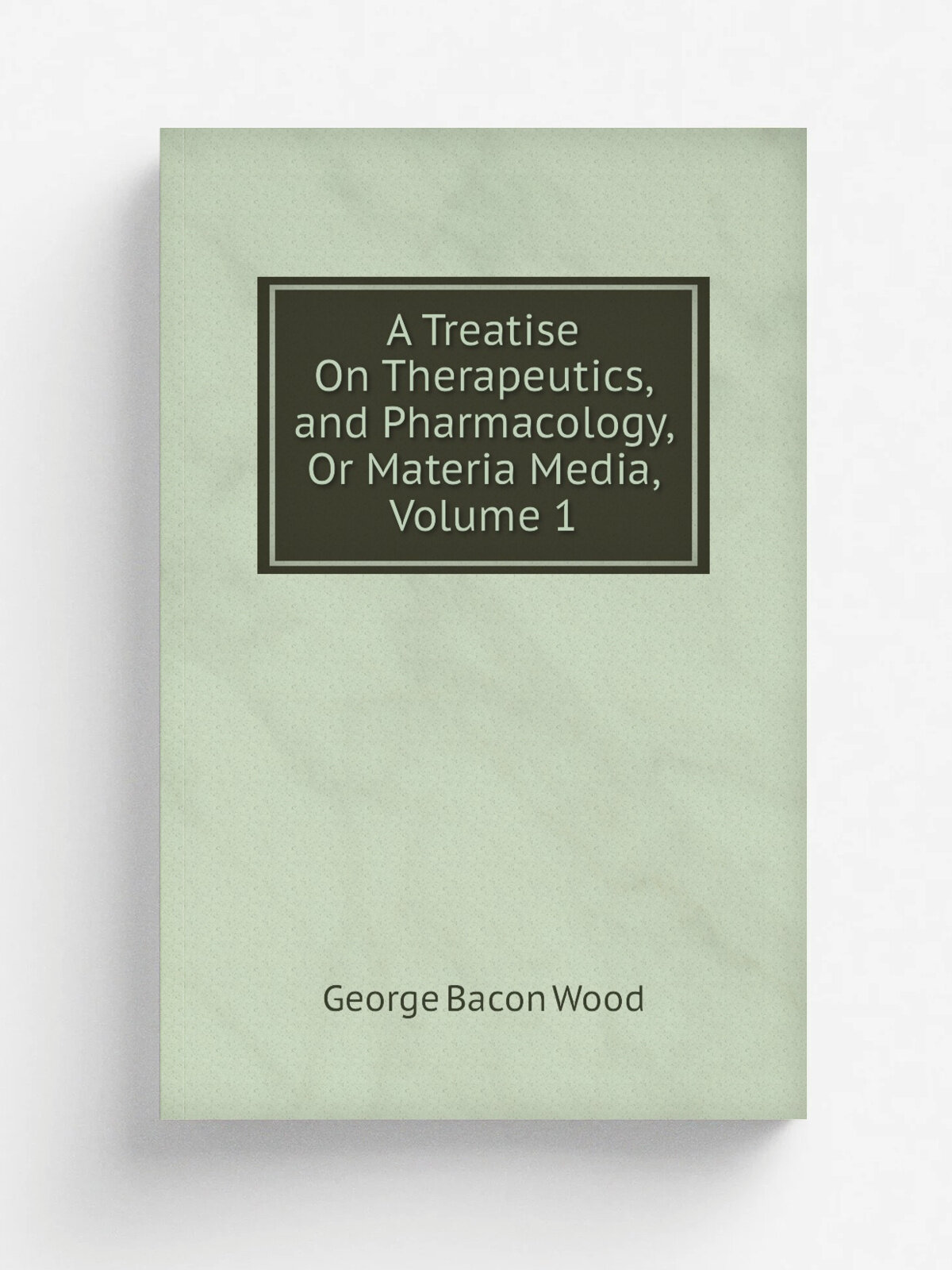 A Treatise On Therapeutics, and Pharmacology, Or Materia Media, Volume 1 | George Bacon Wood | Репринт