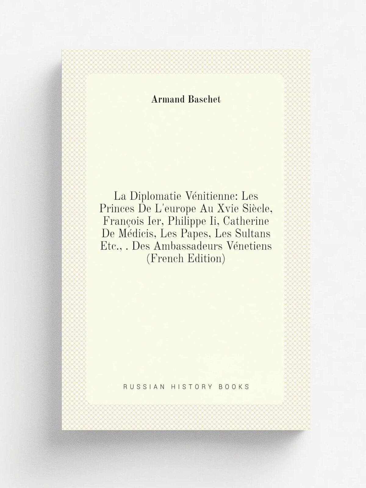 La Diplomatie V.nitienne: Les Princes De L'europe Au Xvie Si.cle, Fran.ois Ier, Philippe Ii, Catherine De M.dicis, Les Papes, Les Sultans Etc, . Des…