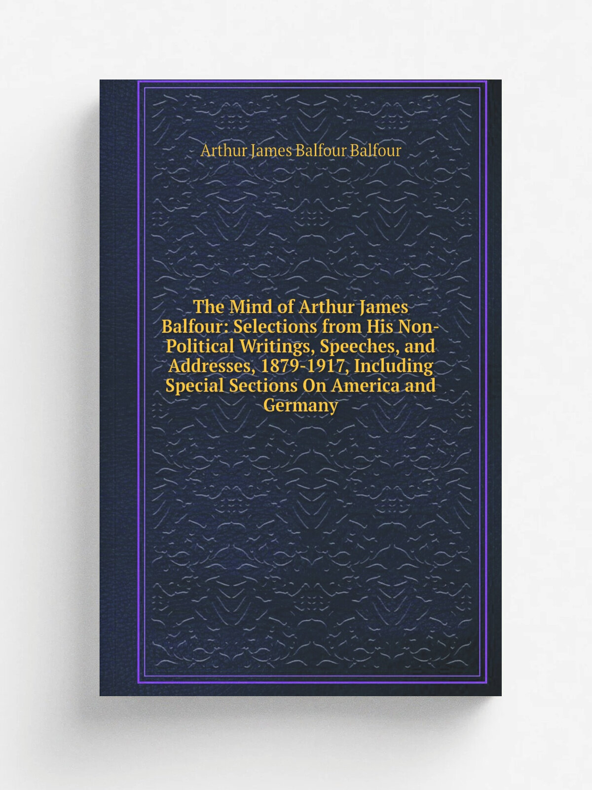 The Mind of Arthur James Balfour: Selections from His Non-Political Writings, Speeches, and Addresses, 1879-1917, Including Special Sections On Ameri…