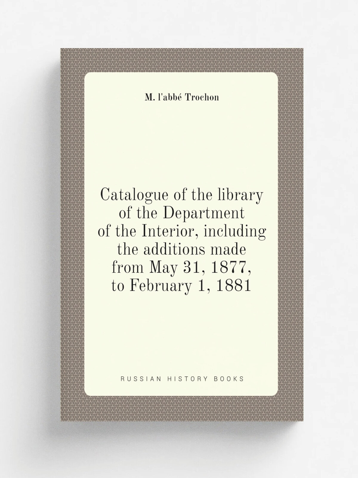 Catalogue of the library of the Department of the Interior, including the additions made from May 31, 1877, to February 1, 1881 | M. l'abb. Trochon |…