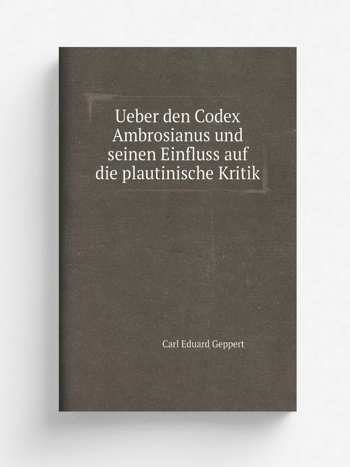 Ueber den Codex Ambrosianus und seinen Einfluss auf die plautinische Kritik | Carl Eduard Geppert | 1847 | T. D. Weigel | Репринт