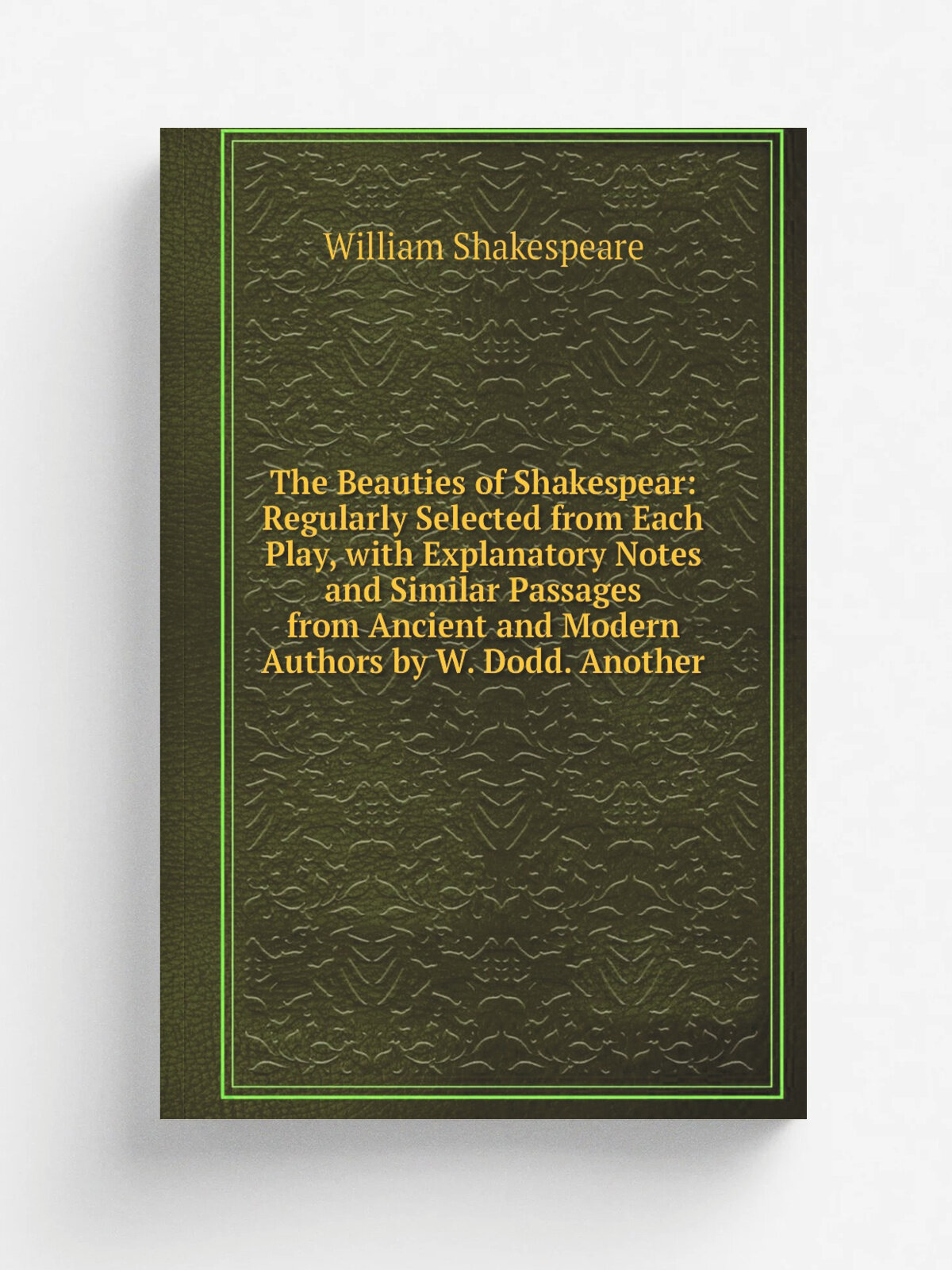 The Beauties of Shakespear: Regularly Selected from Each Play, with Explanatory Notes and Similar Passages from Ancient and Modern Authors by W. Dodd…