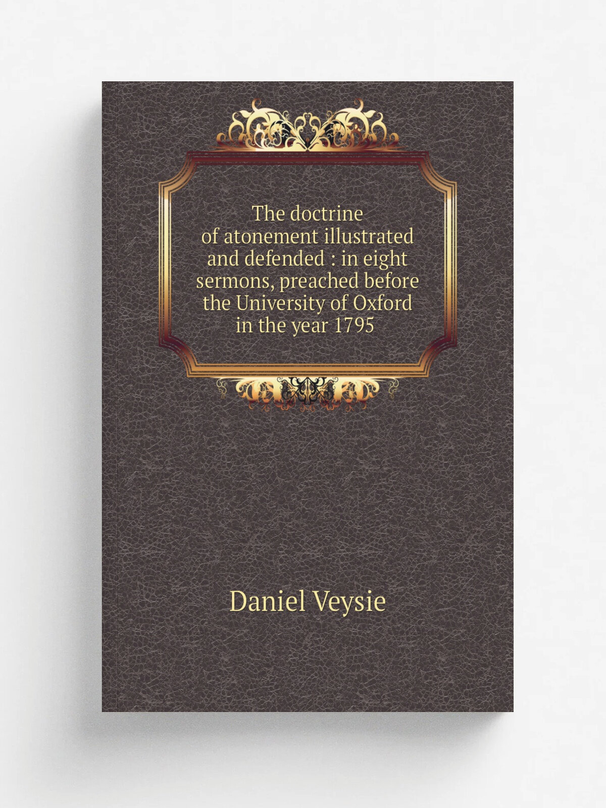 The doctrine of atonement illustrated and defended : in eight sermons, preached before the University of Oxford in the year 1795 | Daniel Veysie | 1…