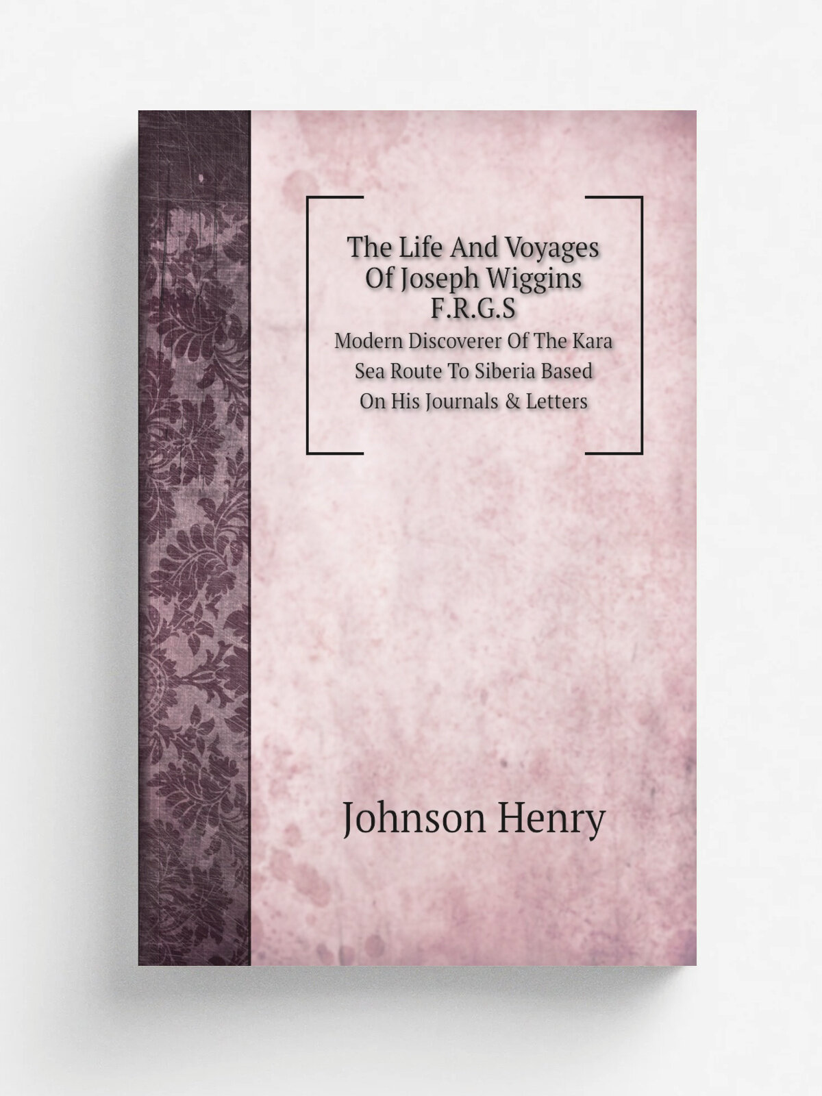 The Life And Voyages Of Joseph Wiggins, F.R.G.S. Modern Discoverer Of The Kara Sea Route To Siberia Based On His Journals & Letters