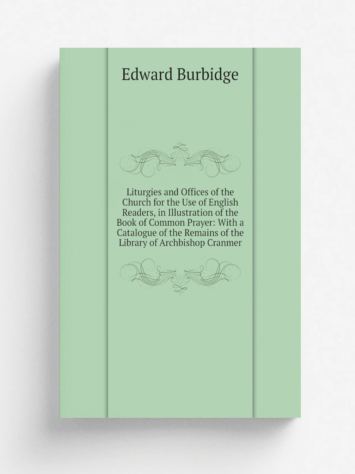 Liturgies and Offices of the Church for the Use of English Readers, in Illustration of the Book of Common Prayer: With a Catalogue of the Remains of …
