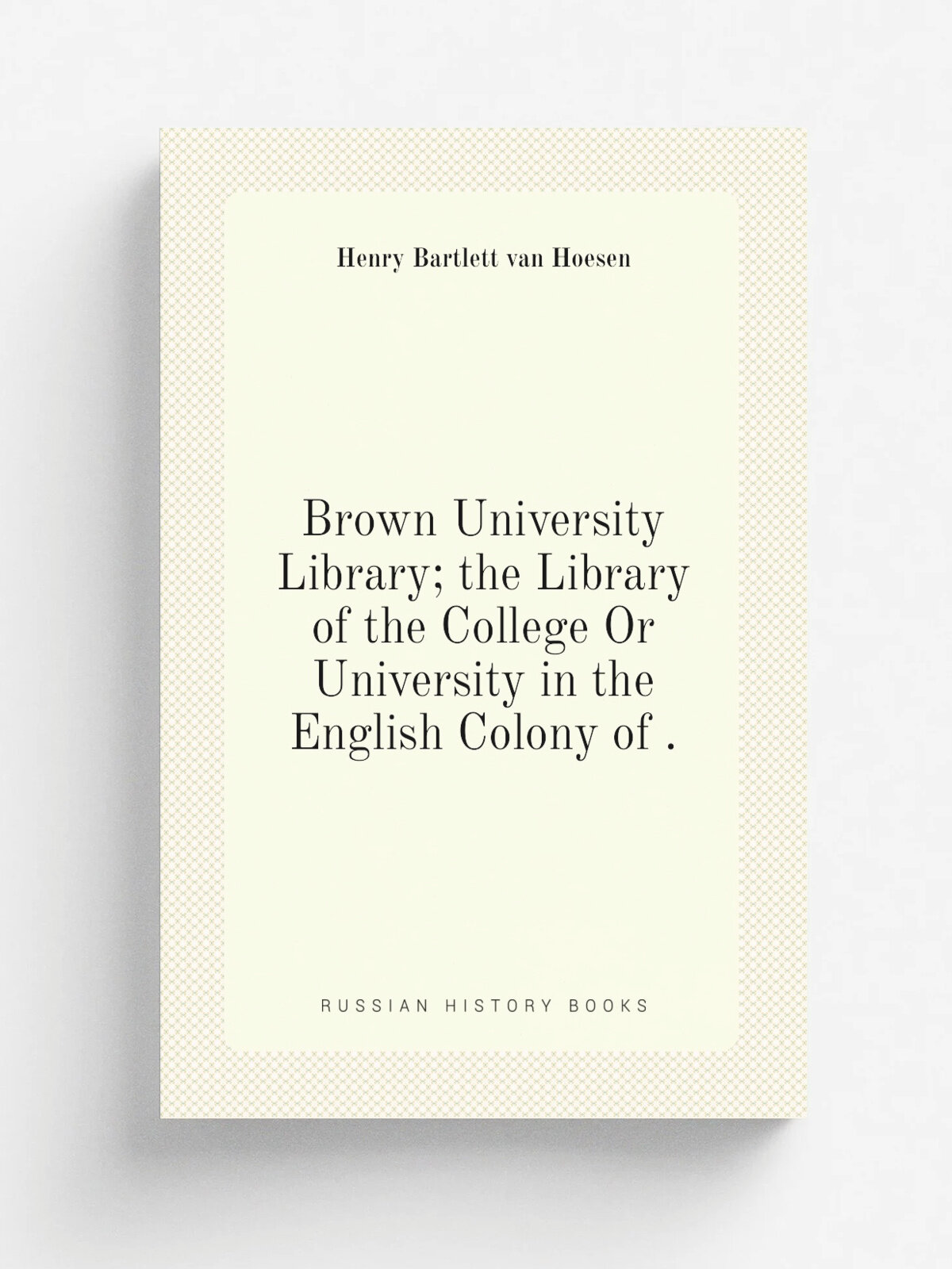 Brown University Library; the Library of the College Or University in the English Colony of . | Henry Bartlett van Hoesen | 1902 | Priv. print | Репр…