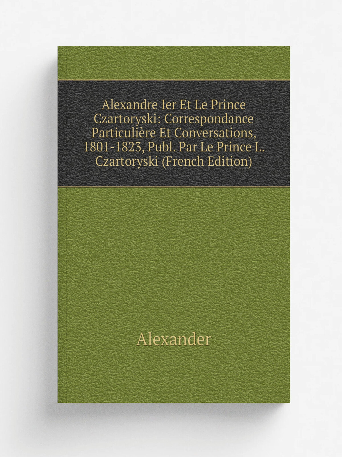 Alexandre Ier Et Le Prince Czartoryski: Correspondance Particuli.re Et Conversations, 1801-1823, Publ. Par Le Prince L. Czartoryski (French Edition) …