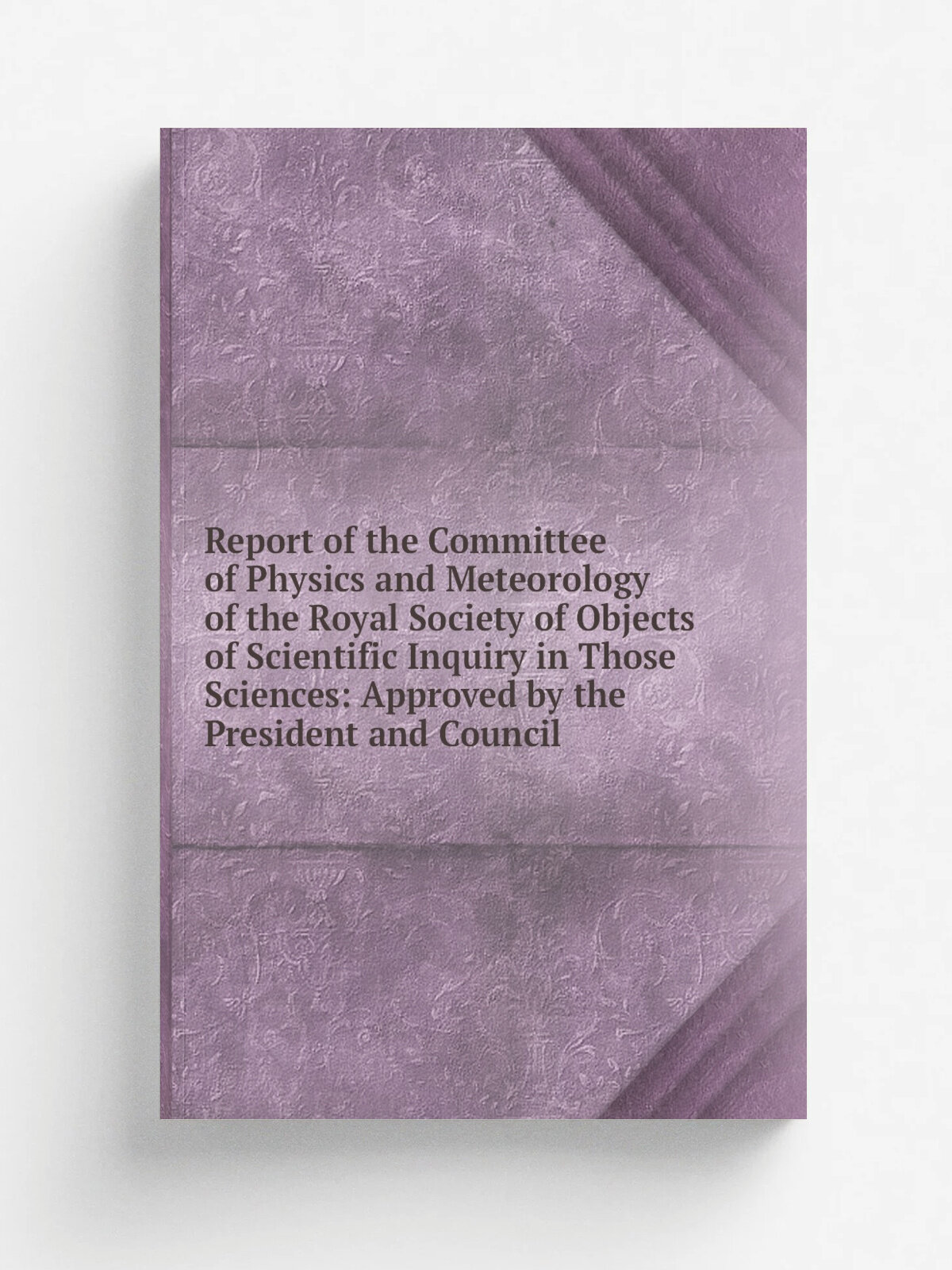 Report of the Committee of Physics and Meteorology of the Royal Society of Objects of Scientific Inquiry in Those Sciences: Approved by the President…