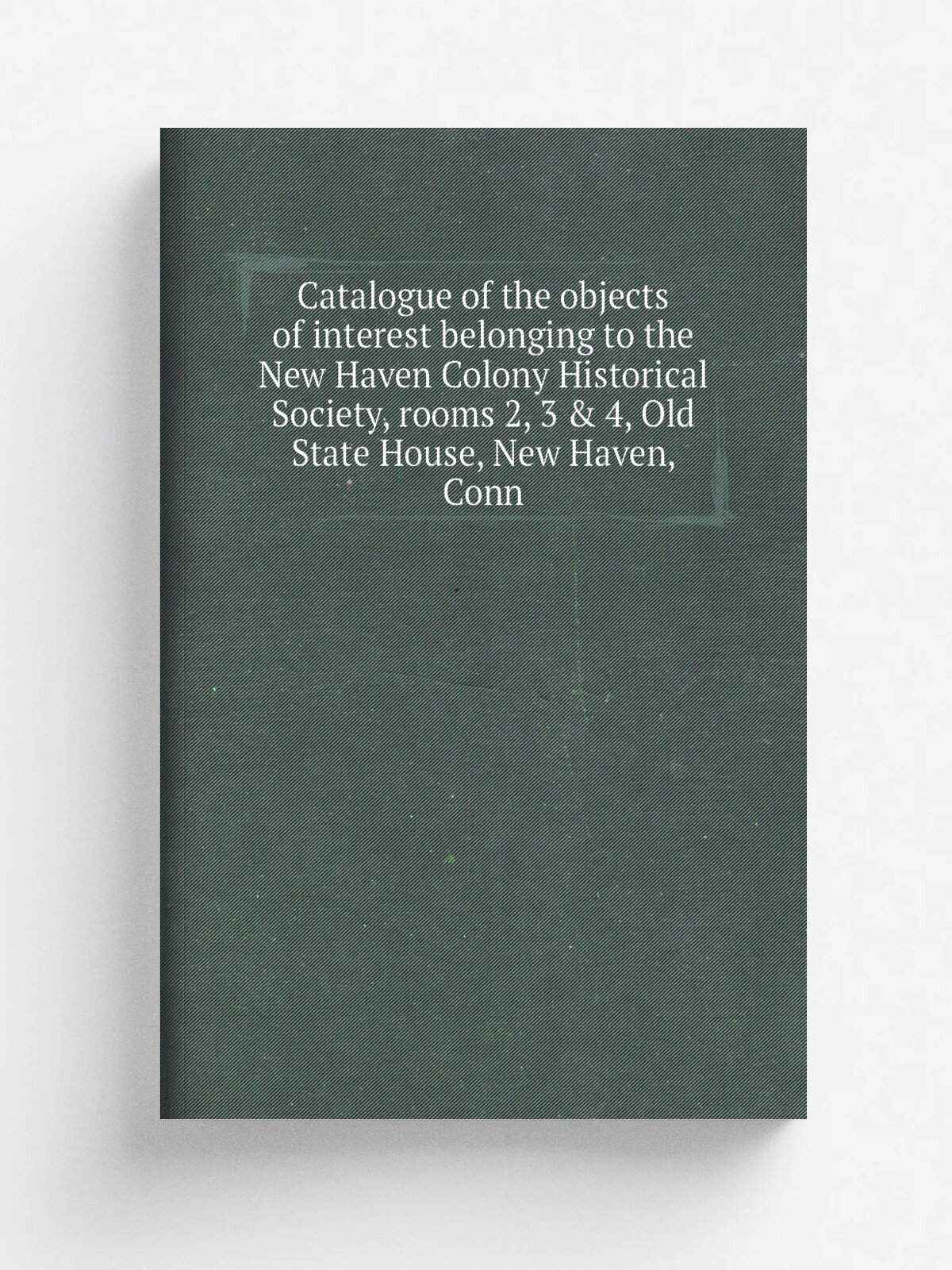 Catalogue of the objects of interest belonging to the New Haven Colony Historical Society, rooms 2, 3 & 4, Old State House, New Haven, Conn | Не указ…