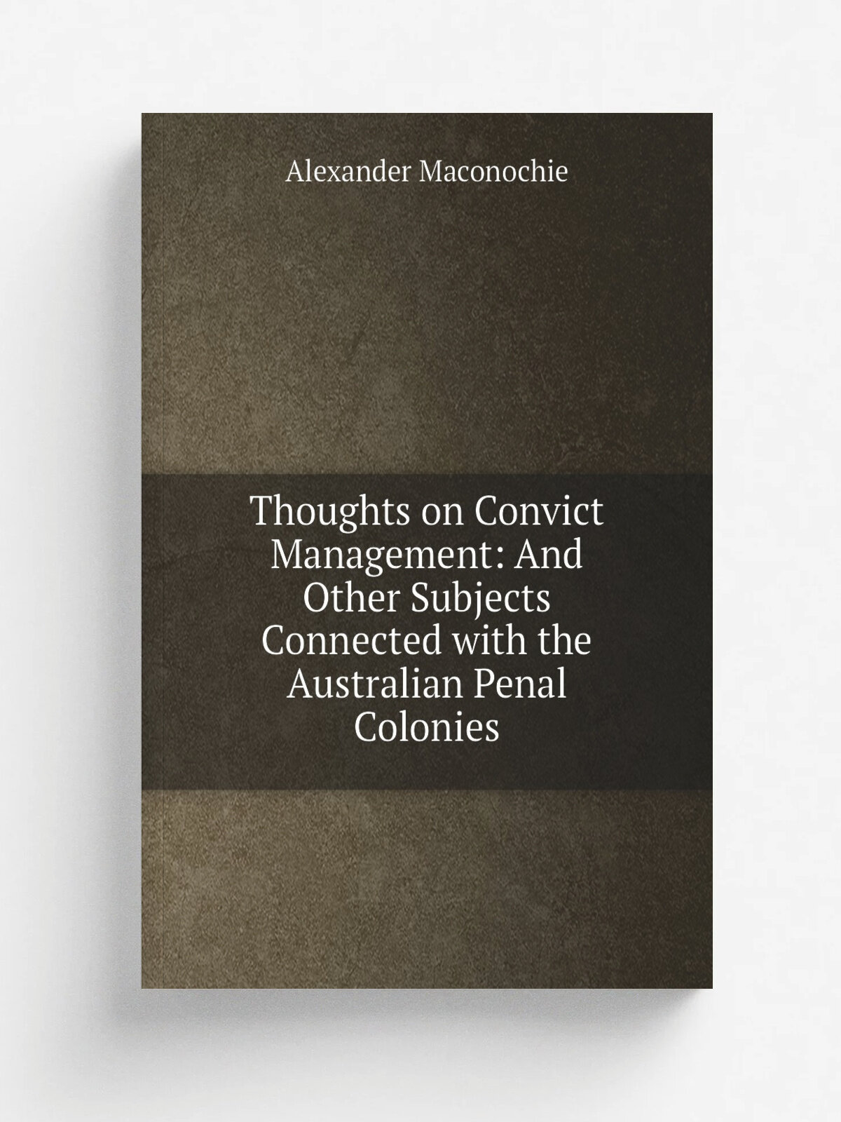 Thoughts on Convict Management: And Other Subjects Connected with the Australian Penal Colonies